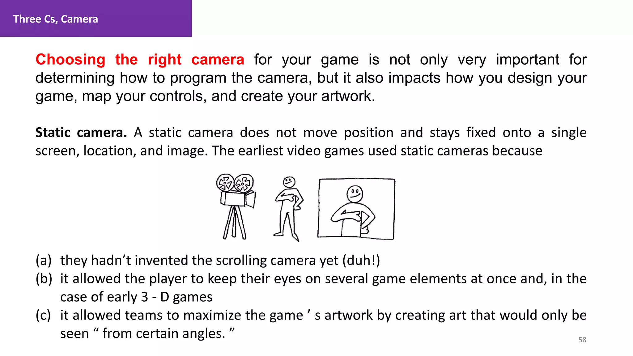 Three Cs, Camera
58
1. Lecture
Choosing the right camera for your game is not only very important for
determining how to program the camera, but it also impacts how you design your
game, map your controls, and create your artwork.
Static camera. A static camera does not move position and stays fixed onto a single
screen, location, and image. The earliest video games used static cameras because
(a) they hadn’t invented the scrolling camera yet (duh!)
(b) it allowed the player to keep their eyes on several game elements at once and, in the
case of early 3 - D games
(c) it allowed teams to maximize the game ’ s artwork by creating art that would only be
seen “ from certain angles. ”
 