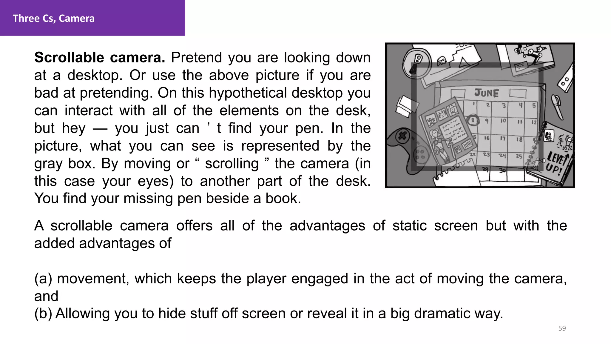 Three Cs, Camera
59
1. Lecture
Scrollable camera. Pretend you are looking down
at a desktop. Or use the above picture if you are
bad at pretending. On this hypothetical desktop you
can interact with all of the elements on the desk,
but hey — you just can ’ t find your pen. In the
picture, what you can see is represented by the
gray box. By moving or “ scrolling ” the camera (in
this case your eyes) to another part of the desk.
You find your missing pen beside a book.
A scrollable camera offers all of the advantages of static screen but with the
added advantages of
(a) movement, which keeps the player engaged in the act of moving the camera,
and
(b) Allowing you to hide stuff off screen or reveal it in a big dramatic way.
 