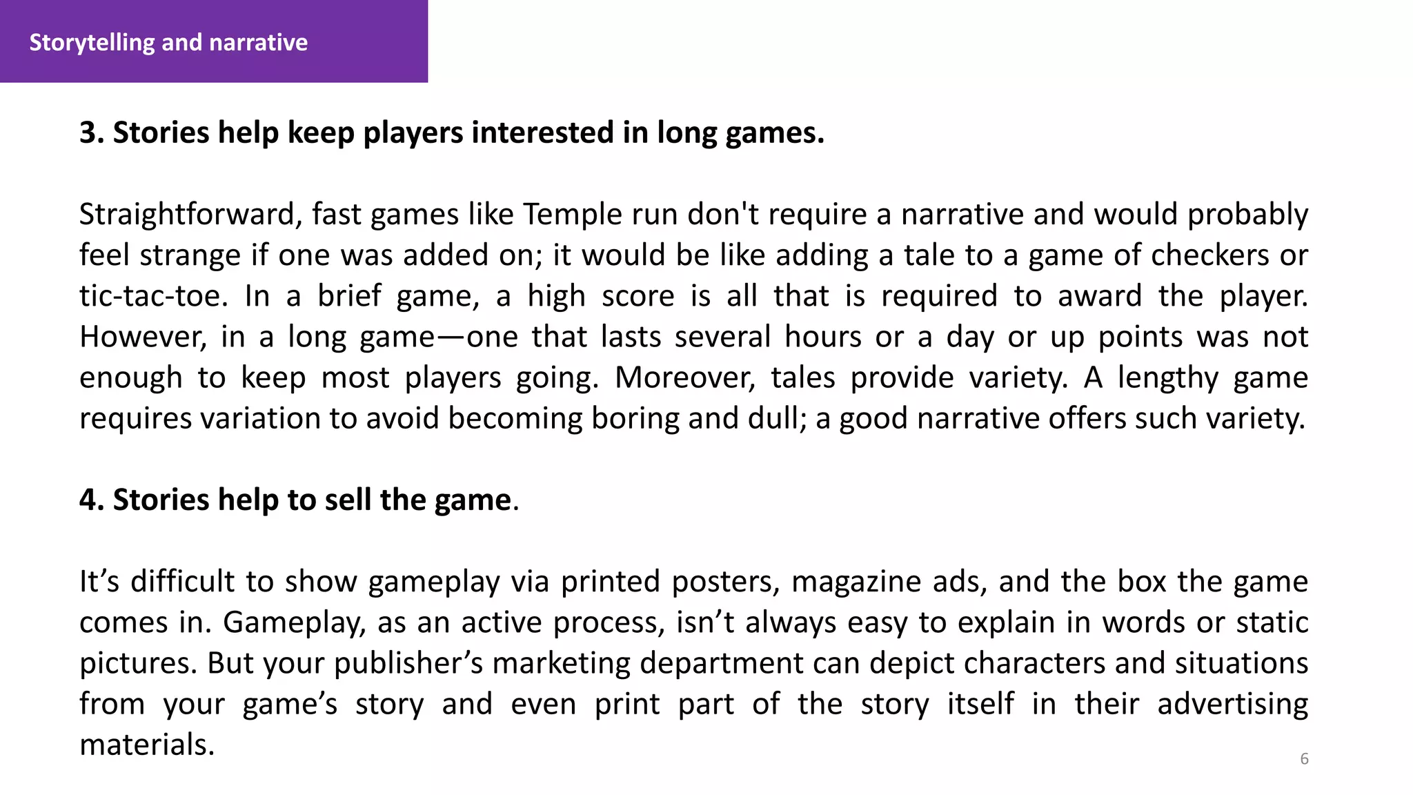 6
1. Lecture
3. Stories help keep players interested in long games.
Straightforward, fast games like Temple run don't require a narrative and would probably
feel strange if one was added on; it would be like adding a tale to a game of checkers or
tic-tac-toe. In a brief game, a high score is all that is required to award the player.
However, in a long game—one that lasts several hours or a day or up points was not
enough to keep most players going. Moreover, tales provide variety. A lengthy game
requires variation to avoid becoming boring and dull; a good narrative offers such variety.
4. Stories help to sell the game.
It’s difficult to show gameplay via printed posters, magazine ads, and the box the game
comes in. Gameplay, as an active process, isn’t always easy to explain in words or static
pictures. But your publisher’s marketing department can depict characters and situations
from your game’s story and even print part of the story itself in their advertising
materials.
Storytelling and narrative
 
