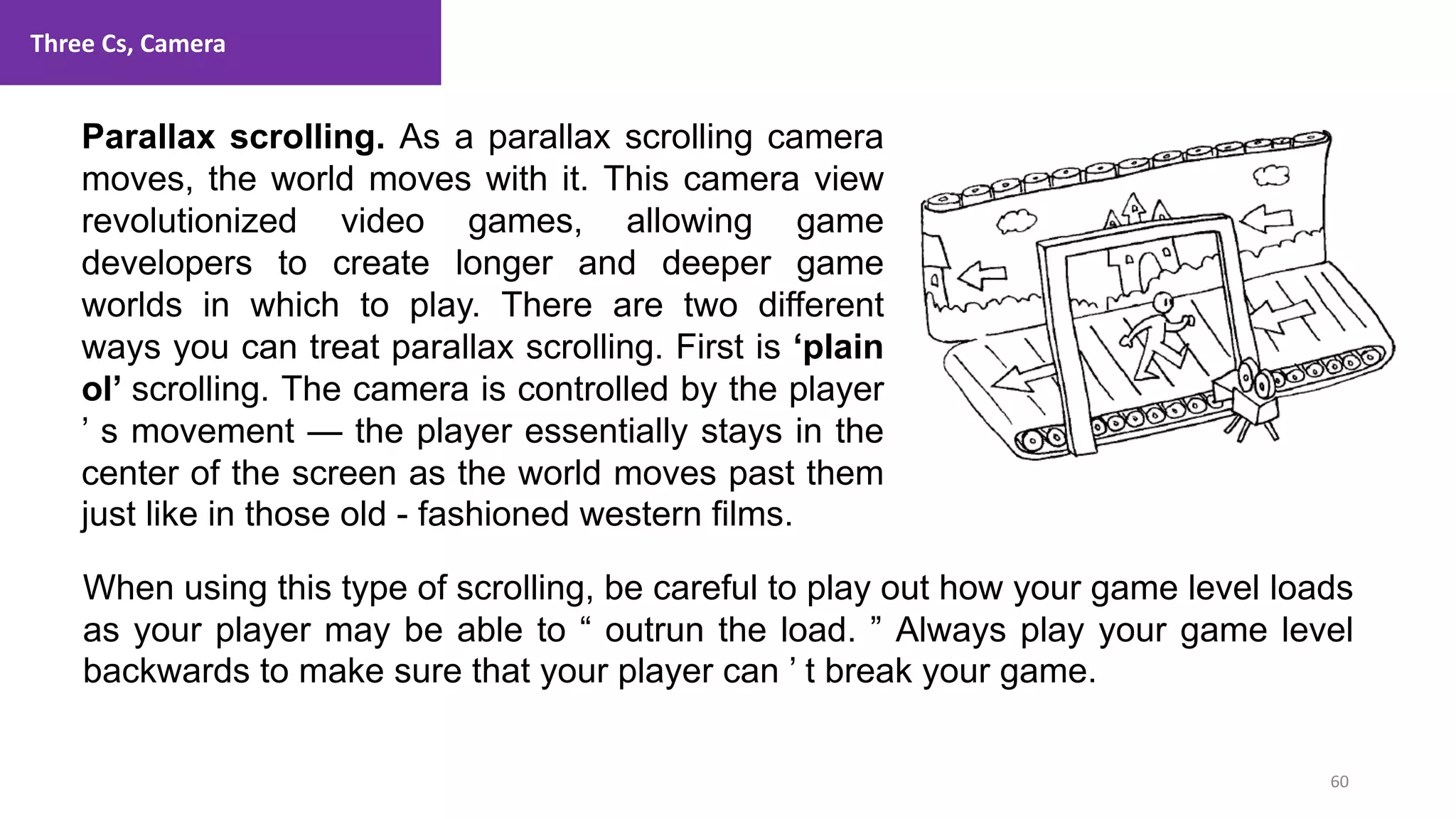 Three Cs, Camera
60
1. Lecture
Parallax scrolling. As a parallax scrolling camera
moves, the world moves with it. This camera view
revolutionized video games, allowing game
developers to create longer and deeper game
worlds in which to play. There are two different
ways you can treat parallax scrolling. First is ‘plain
ol’ scrolling. The camera is controlled by the player
’ s movement — the player essentially stays in the
center of the screen as the world moves past them
just like in those old - fashioned western films.
When using this type of scrolling, be careful to play out how your game level loads
as your player may be able to “ outrun the load. ” Always play your game level
backwards to make sure that your player can ’ t break your game.
 