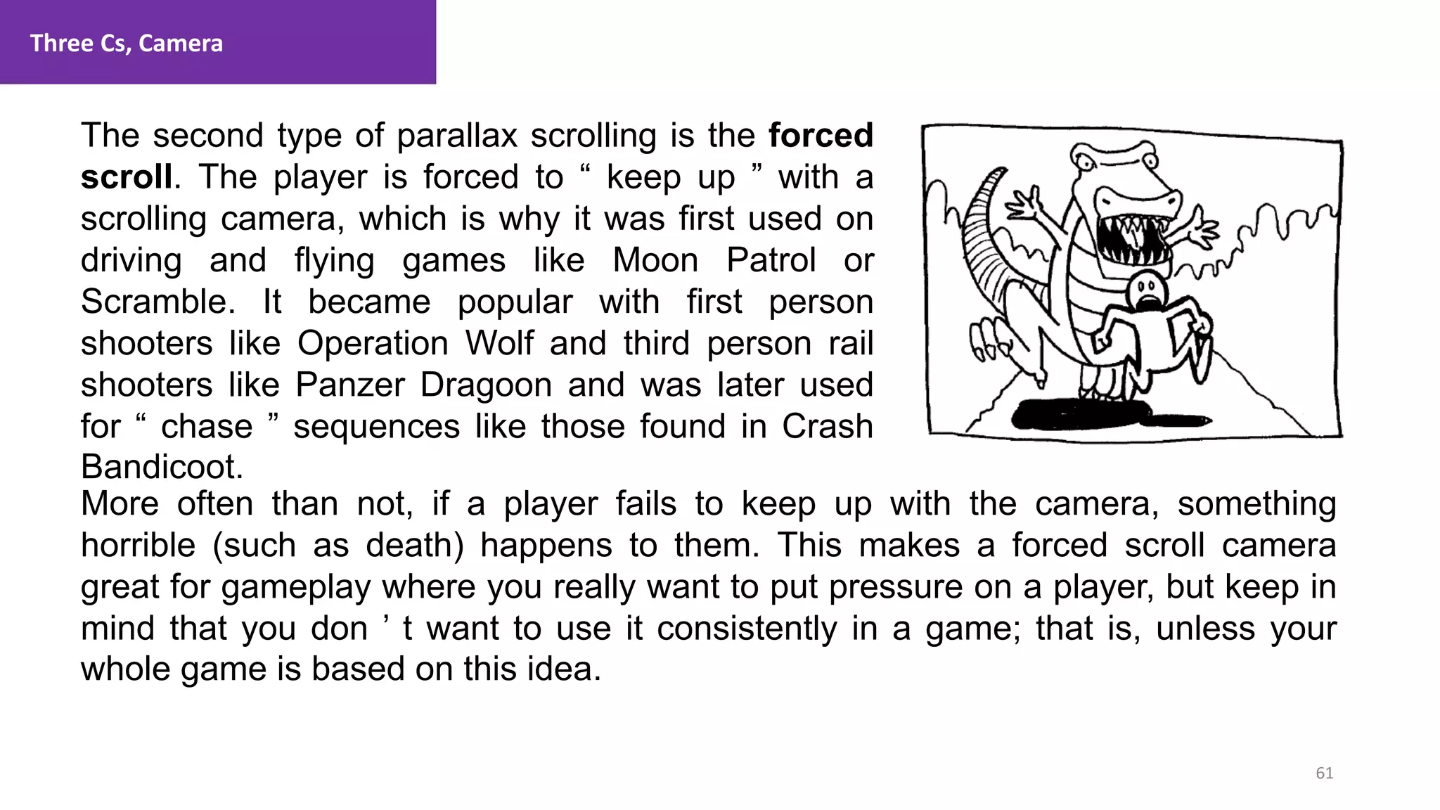 Three Cs, Camera
61
1. Lecture
The second type of parallax scrolling is the forced
scroll. The player is forced to “ keep up ” with a
scrolling camera, which is why it was first used on
driving and flying games like Moon Patrol or
Scramble. It became popular with first person
shooters like Operation Wolf and third person rail
shooters like Panzer Dragoon and was later used
for “ chase ” sequences like those found in Crash
Bandicoot.
More often than not, if a player fails to keep up with the camera, something
horrible (such as death) happens to them. This makes a forced scroll camera
great for gameplay where you really want to put pressure on a player, but keep in
mind that you don ’ t want to use it consistently in a game; that is, unless your
whole game is based on this idea.
 
