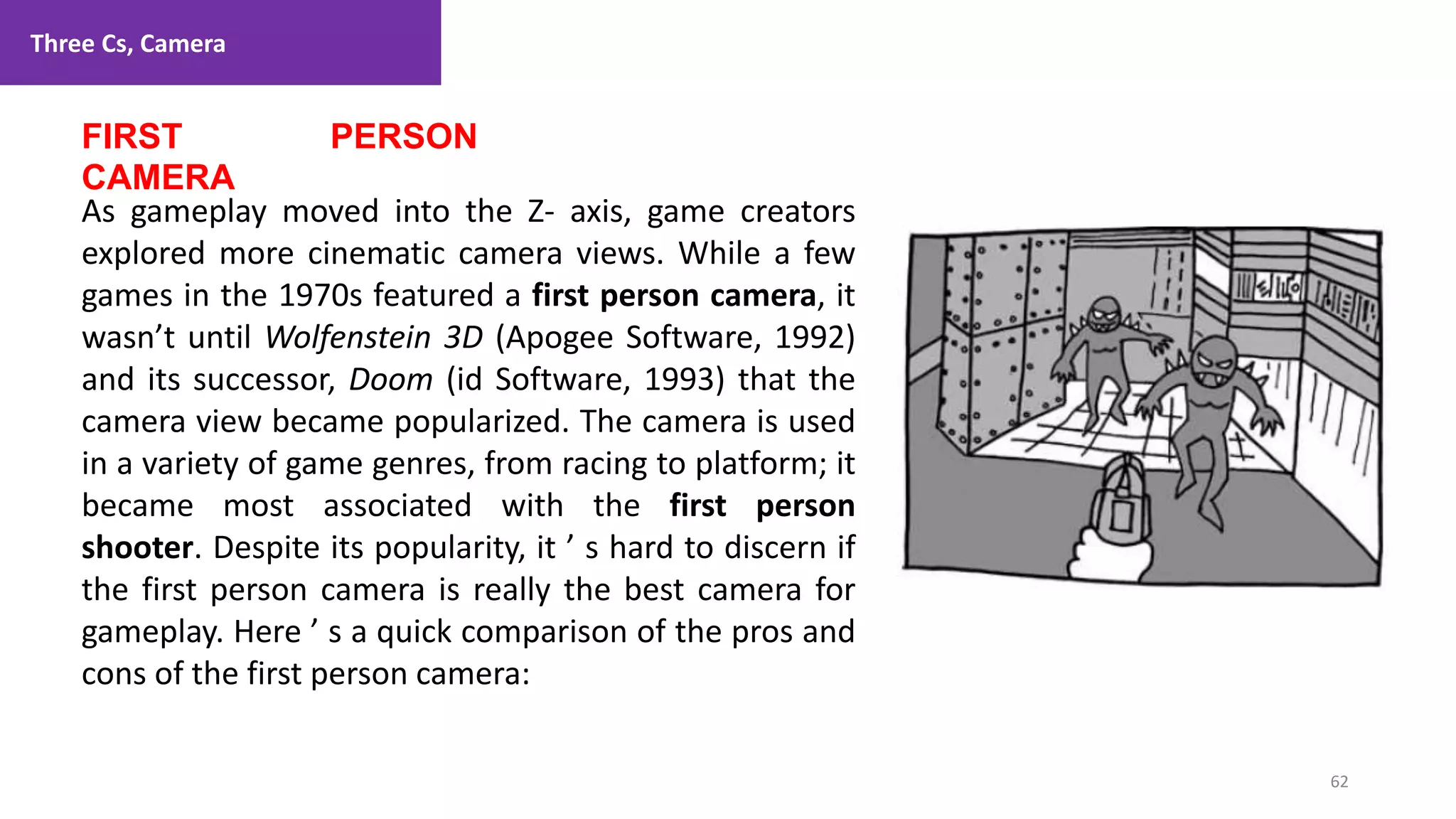Three Cs, Camera
62
1. Lecture
FIRST PERSON
CAMERA
As gameplay moved into the Z- axis, game creators
explored more cinematic camera views. While a few
games in the 1970s featured a first person camera, it
wasn’t until Wolfenstein 3D (Apogee Software, 1992)
and its successor, Doom (id Software, 1993) that the
camera view became popularized. The camera is used
in a variety of game genres, from racing to platform; it
became most associated with the first person
shooter. Despite its popularity, it ’ s hard to discern if
the first person camera is really the best camera for
gameplay. Here ’ s a quick comparison of the pros and
cons of the first person camera:
 