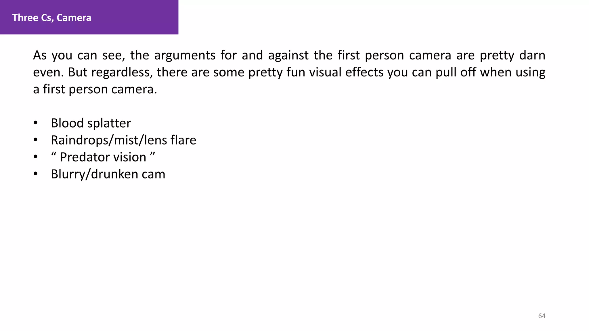 Three Cs, Camera
64
1. Lecture
As you can see, the arguments for and against the first person camera are pretty darn
even. But regardless, there are some pretty fun visual effects you can pull off when using
a first person camera.
• Blood splatter
• Raindrops/mist/lens flare
• “ Predator vision ”
• Blurry/drunken cam
 