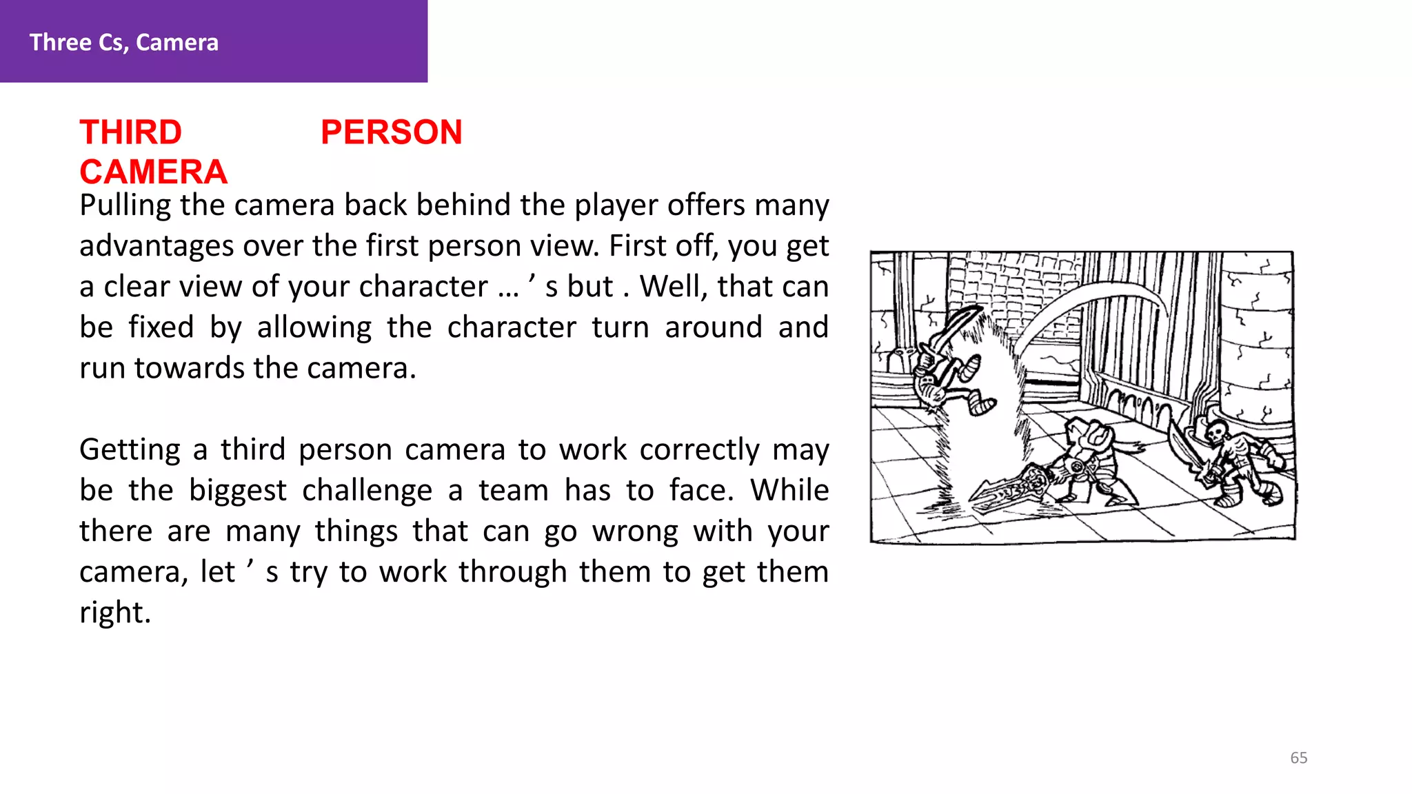Three Cs, Camera
65
1. Lecture
THIRD PERSON
CAMERA
Pulling the camera back behind the player offers many
advantages over the first person view. First off, you get
a clear view of your character … ’ s but . Well, that can
be fixed by allowing the character turn around and
run towards the camera.
Getting a third person camera to work correctly may
be the biggest challenge a team has to face. While
there are many things that can go wrong with your
camera, let ’ s try to work through them to get them
right.
 