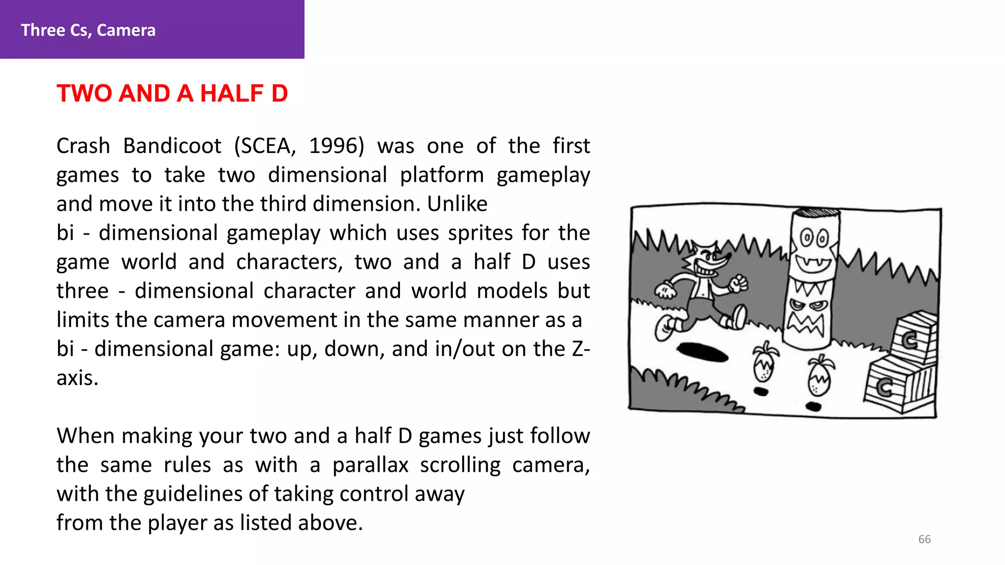 Three Cs, Camera
66
1. Lecture
TWO AND A HALF D
Crash Bandicoot (SCEA, 1996) was one of the first
games to take two dimensional platform gameplay
and move it into the third dimension. Unlike
bi - dimensional gameplay which uses sprites for the
game world and characters, two and a half D uses
three - dimensional character and world models but
limits the camera movement in the same manner as a
bi - dimensional game: up, down, and in/out on the Z-
axis.
When making your two and a half D games just follow
the same rules as with a parallax scrolling camera,
with the guidelines of taking control away
from the player as listed above.
 