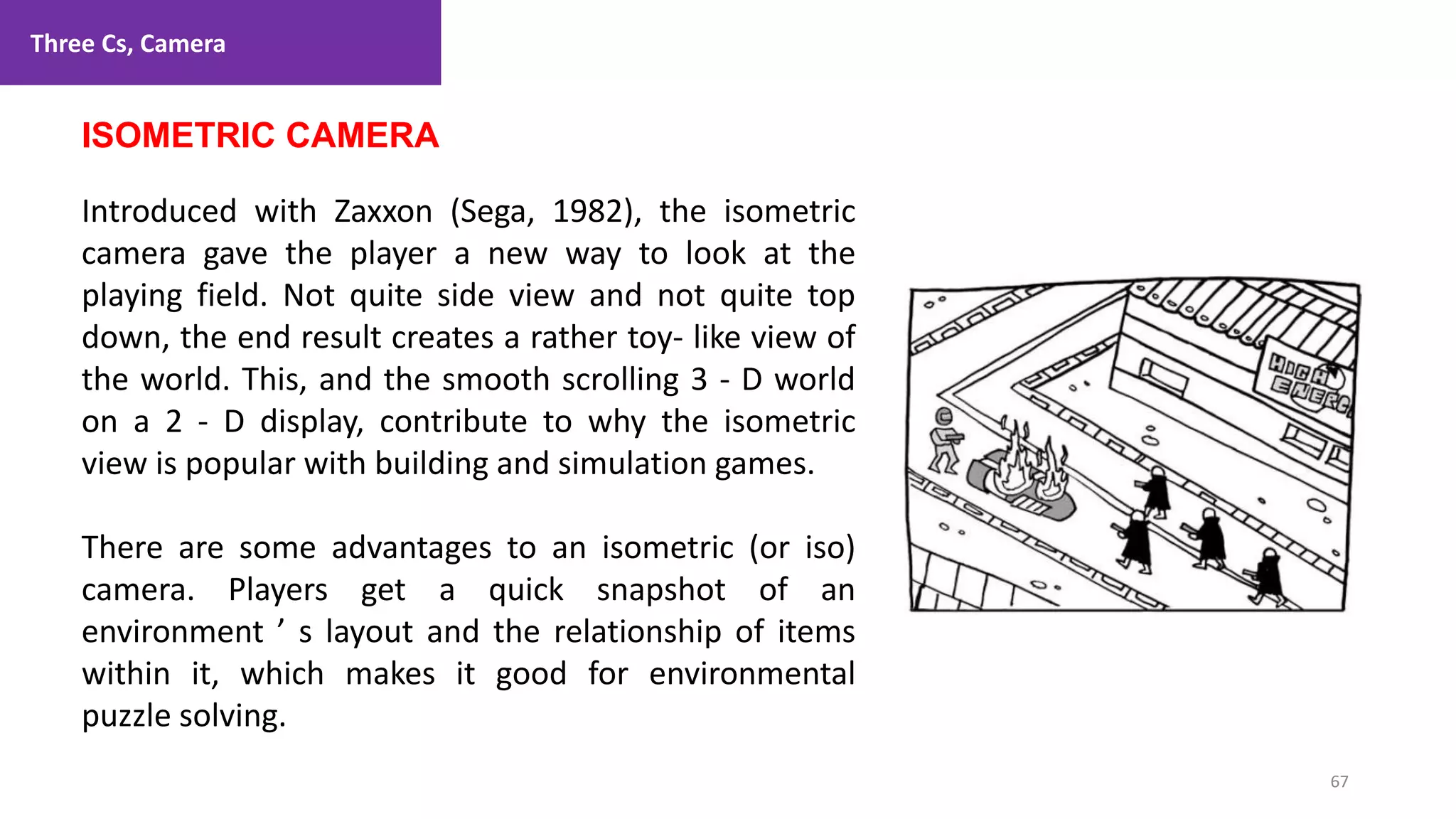 Three Cs, Camera
67
1. Lecture
ISOMETRIC CAMERA
Introduced with Zaxxon (Sega, 1982), the isometric
camera gave the player a new way to look at the
playing field. Not quite side view and not quite top
down, the end result creates a rather toy- like view of
the world. This, and the smooth scrolling 3 - D world
on a 2 - D display, contribute to why the isometric
view is popular with building and simulation games.
There are some advantages to an isometric (or iso)
camera. Players get a quick snapshot of an
environment ’ s layout and the relationship of items
within it, which makes it good for environmental
puzzle solving.
 