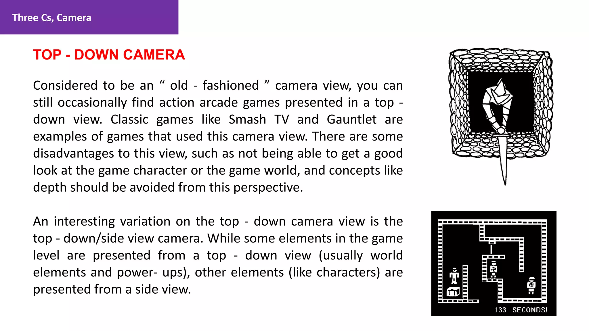Three Cs, Camera
68
1. Lecture
TOP - DOWN CAMERA
Considered to be an “ old - fashioned ” camera view, you can
still occasionally find action arcade games presented in a top -
down view. Classic games like Smash TV and Gauntlet are
examples of games that used this camera view. There are some
disadvantages to this view, such as not being able to get a good
look at the game character or the game world, and concepts like
depth should be avoided from this perspective.
An interesting variation on the top - down camera view is the
top - down/side view camera. While some elements in the game
level are presented from a top - down view (usually world
elements and power- ups), other elements (like characters) are
presented from a side view.
 