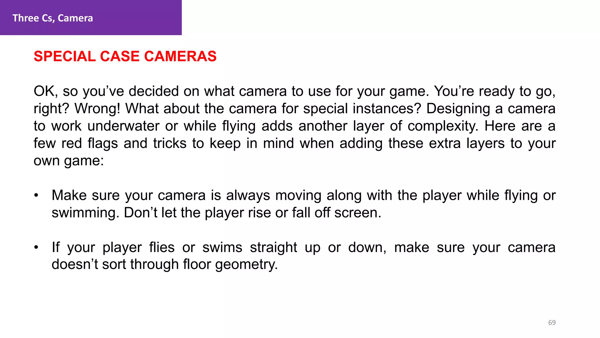 Three Cs, Camera
69
1. Lecture
SPECIAL CASE CAMERAS
OK, so you’ve decided on what camera to use for your game. You’re ready to go,
right? Wrong! What about the camera for special instances? Designing a camera
to work underwater or while flying adds another layer of complexity. Here are a
few red flags and tricks to keep in mind when adding these extra layers to your
own game:
• Make sure your camera is always moving along with the player while flying or
swimming. Don’t let the player rise or fall off screen.
• If your player flies or swims straight up or down, make sure your camera
doesn’t sort through floor geometry.
 