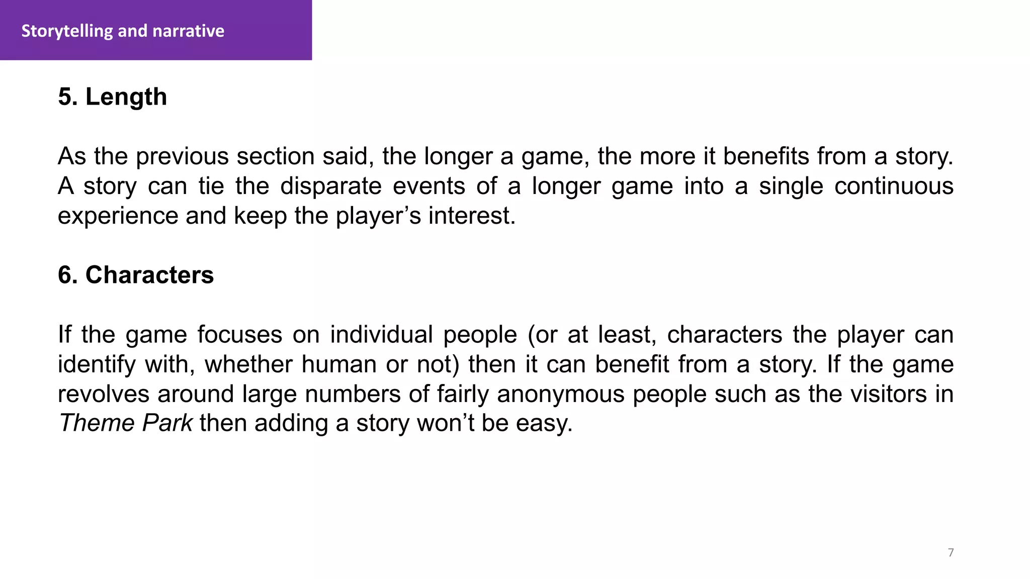 Storytelling and narrative
7
1. Lecture
5. Length
As the previous section said, the longer a game, the more it benefits from a story.
A story can tie the disparate events of a longer game into a single continuous
experience and keep the player’s interest.
6. Characters
If the game focuses on individual people (or at least, characters the player can
identify with, whether human or not) then it can benefit from a story. If the game
revolves around large numbers of fairly anonymous people such as the visitors in
Theme Park then adding a story won’t be easy.
 