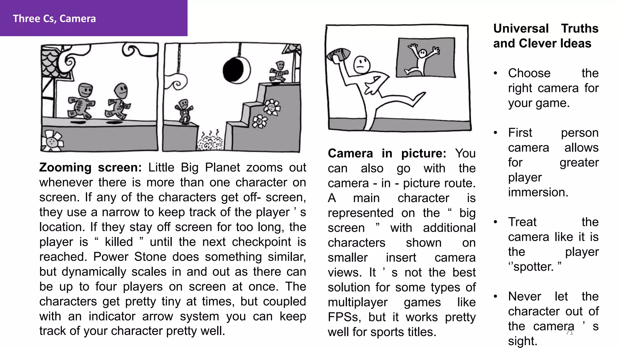 Three Cs, Camera
71
1. Lecture
Zooming screen: Little Big Planet zooms out
whenever there is more than one character on
screen. If any of the characters get off- screen,
they use a narrow to keep track of the player ’ s
location. If they stay off screen for too long, the
player is “ killed ” until the next checkpoint is
reached. Power Stone does something similar,
but dynamically scales in and out as there can
be up to four players on screen at once. The
characters get pretty tiny at times, but coupled
with an indicator arrow system you can keep
track of your character pretty well.
Camera in picture: You
can also go with the
camera - in - picture route.
A main character is
represented on the “ big
screen ” with additional
characters shown on
smaller insert camera
views. It ’ s not the best
solution for some types of
multiplayer games like
FPSs, but it works pretty
well for sports titles.
Universal Truths
and Clever Ideas
• Choose the
right camera for
your game.
• First person
camera allows
for greater
player
immersion.
• Treat the
camera like it is
the player
‘’spotter. ”
• Never let the
character out of
the camera ’ s
sight.
 