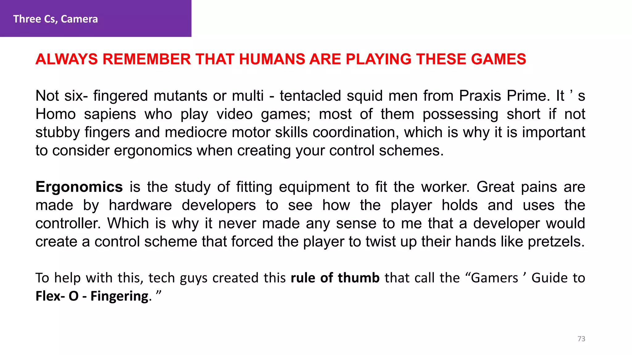 Three Cs, Camera
73
1. Lecture
ALWAYS REMEMBER THAT HUMANS ARE PLAYING THESE GAMES
Not six- fingered mutants or multi - tentacled squid men from Praxis Prime. It ’ s
Homo sapiens who play video games; most of them possessing short if not
stubby fingers and mediocre motor skills coordination, which is why it is important
to consider ergonomics when creating your control schemes.
Ergonomics is the study of fitting equipment to fit the worker. Great pains are
made by hardware developers to see how the player holds and uses the
controller. Which is why it never made any sense to me that a developer would
create a control scheme that forced the player to twist up their hands like pretzels.
To help with this, tech guys created this rule of thumb that call the “Gamers ’ Guide to
Flex- O - Fingering. ”
 
