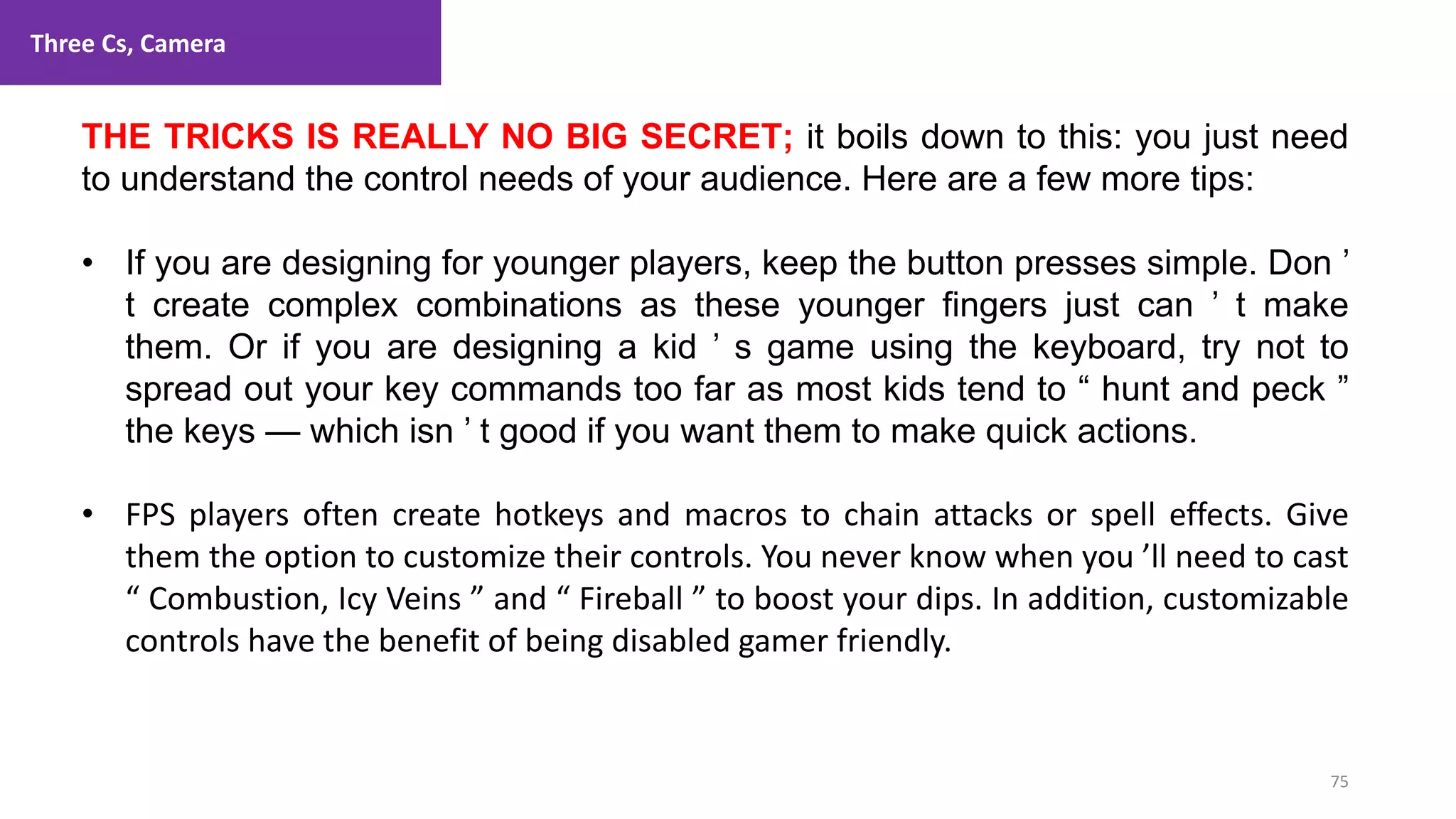 Three Cs, Camera
75
1. Lecture
THE TRICKS IS REALLY NO BIG SECRET; it boils down to this: you just need
to understand the control needs of your audience. Here are a few more tips:
• If you are designing for younger players, keep the button presses simple. Don ’
t create complex combinations as these younger fingers just can ’ t make
them. Or if you are designing a kid ’ s game using the keyboard, try not to
spread out your key commands too far as most kids tend to “ hunt and peck ”
the keys — which isn ’ t good if you want them to make quick actions.
• FPS players often create hotkeys and macros to chain attacks or spell effects. Give
them the option to customize their controls. You never know when you ’ll need to cast
“ Combustion, Icy Veins ” and “ Fireball ” to boost your dips. In addition, customizable
controls have the benefit of being disabled gamer friendly.
 