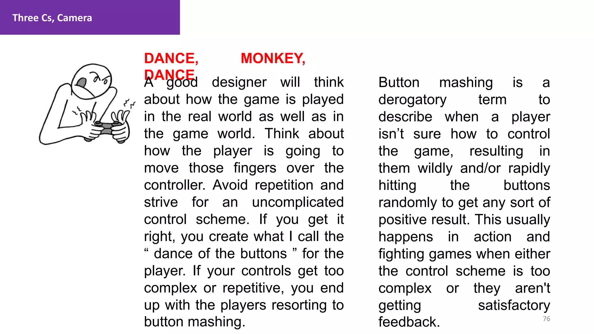 Three Cs, Camera
76
1. Lecture
DANCE, MONKEY,
DANCE
A good designer will think
about how the game is played
in the real world as well as in
the game world. Think about
how the player is going to
move those fingers over the
controller. Avoid repetition and
strive for an uncomplicated
control scheme. If you get it
right, you create what I call the
“ dance of the buttons ” for the
player. If your controls get too
complex or repetitive, you end
up with the players resorting to
button mashing.
Button mashing is a
derogatory term to
describe when a player
isn’t sure how to control
the game, resulting in
them wildly and/or rapidly
hitting the buttons
randomly to get any sort of
positive result. This usually
happens in action and
fighting games when either
the control scheme is too
complex or they aren't
getting satisfactory
feedback.
 