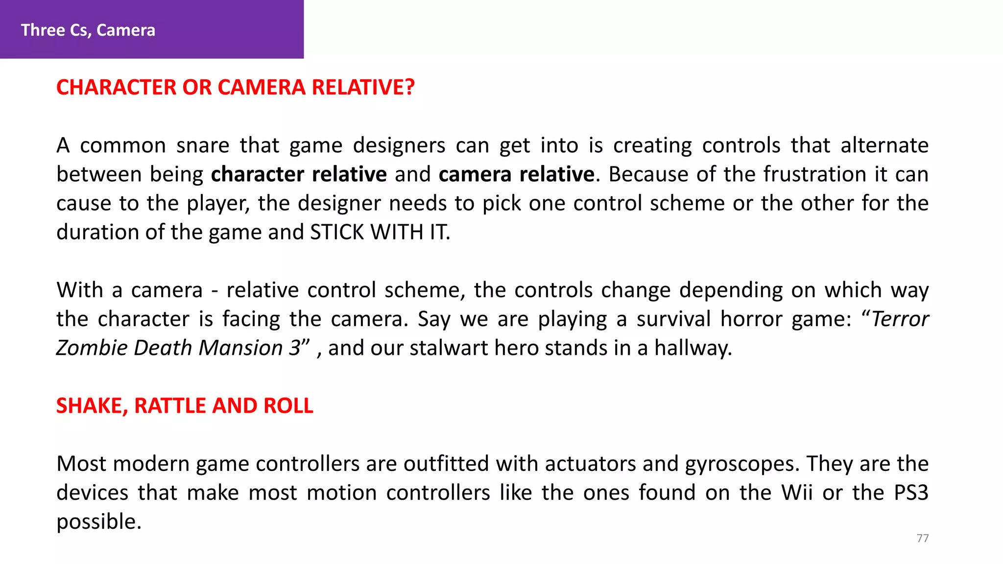 Three Cs, Camera
77
1. Lecture
CHARACTER OR CAMERA RELATIVE?
A common snare that game designers can get into is creating controls that alternate
between being character relative and camera relative. Because of the frustration it can
cause to the player, the designer needs to pick one control scheme or the other for the
duration of the game and STICK WITH IT.
With a camera - relative control scheme, the controls change depending on which way
the character is facing the camera. Say we are playing a survival horror game: “Terror
Zombie Death Mansion 3” , and our stalwart hero stands in a hallway.
SHAKE, RATTLE AND ROLL
Most modern game controllers are outfitted with actuators and gyroscopes. They are the
devices that make most motion controllers like the ones found on the Wii or the PS3
possible.
 