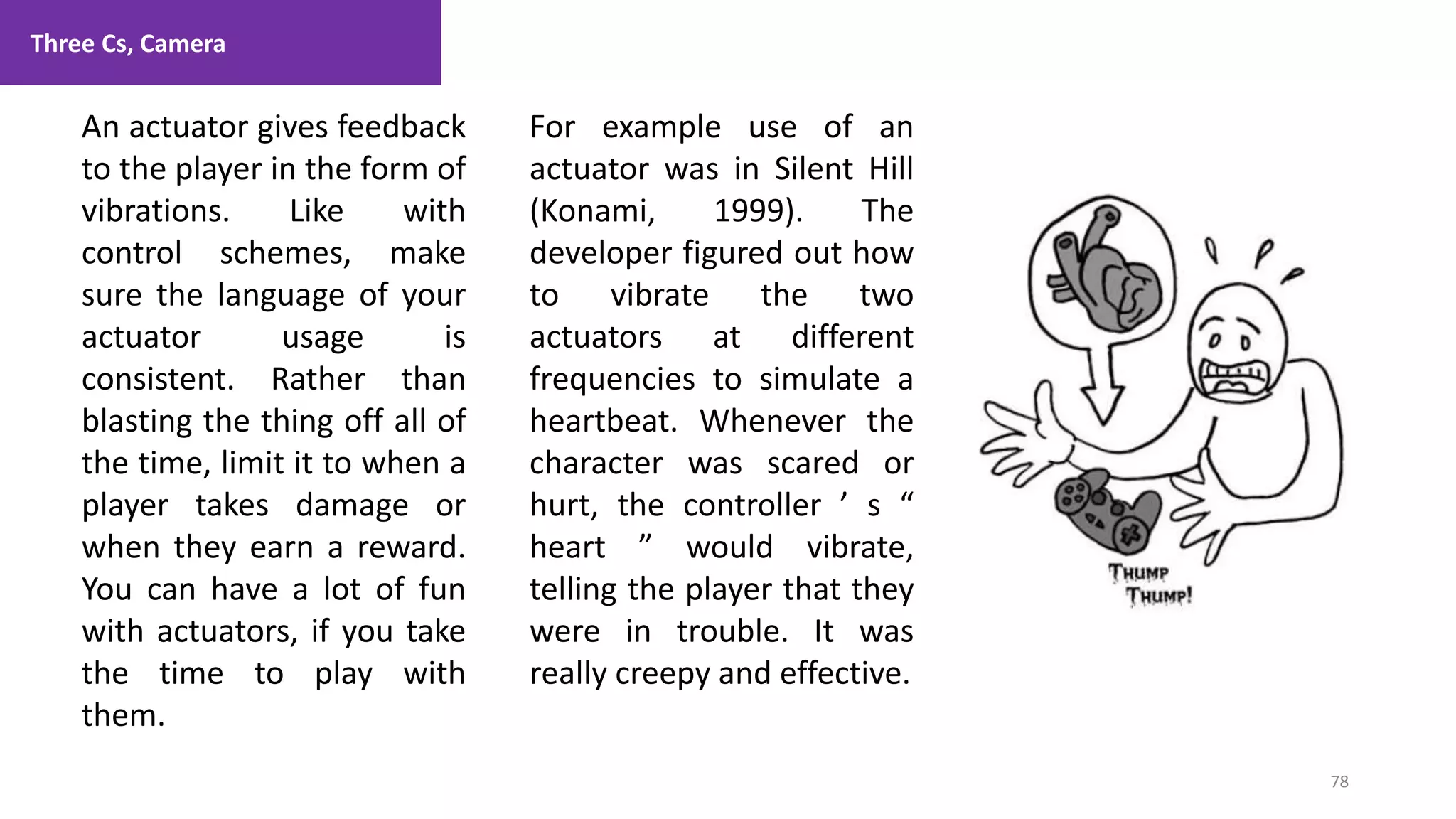Three Cs, Camera
78
1. Lecture
An actuator gives feedback
to the player in the form of
vibrations. Like with
control schemes, make
sure the language of your
actuator usage is
consistent. Rather than
blasting the thing off all of
the time, limit it to when a
player takes damage or
when they earn a reward.
You can have a lot of fun
with actuators, if you take
the time to play with
them.
For example use of an
actuator was in Silent Hill
(Konami, 1999). The
developer figured out how
to vibrate the two
actuators at different
frequencies to simulate a
heartbeat. Whenever the
character was scared or
hurt, the controller ’ s “
heart ” would vibrate,
telling the player that they
were in trouble. It was
really creepy and effective.
 