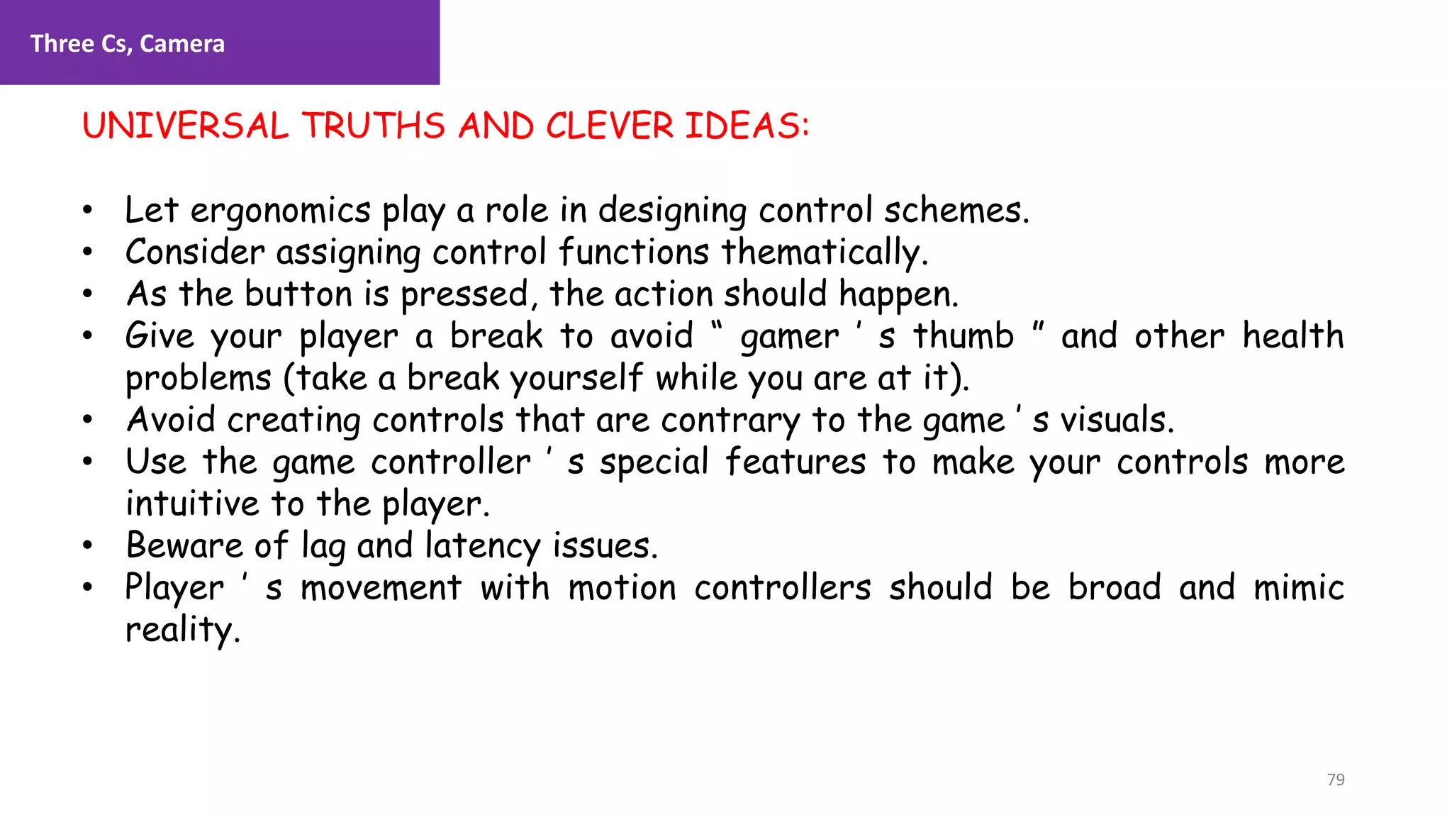 Three Cs, Camera
79
1. Lecture
UNIVERSAL TRUTHS AND CLEVER IDEAS:
• Let ergonomics play a role in designing control schemes.
• Consider assigning control functions thematically.
• As the button is pressed, the action should happen.
• Give your player a break to avoid “ gamer ’ s thumb ” and other health
problems (take a break yourself while you are at it).
• Avoid creating controls that are contrary to the game ’ s visuals.
• Use the game controller ’ s special features to make your controls more
intuitive to the player.
• Beware of lag and latency issues.
• Player ’ s movement with motion controllers should be broad and mimic
reality.
 