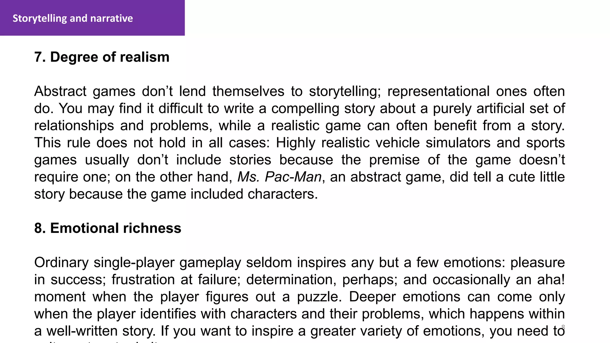 Storytelling and narrative
8
1. Lecture
7. Degree of realism
Abstract games don’t lend themselves to storytelling; representational ones often
do. You may find it difficult to write a compelling story about a purely artificial set of
relationships and problems, while a realistic game can often benefit from a story.
This rule does not hold in all cases: Highly realistic vehicle simulators and sports
games usually don’t include stories because the premise of the game doesn’t
require one; on the other hand, Ms. Pac-Man, an abstract game, did tell a cute little
story because the game included characters.
8. Emotional richness
Ordinary single-player gameplay seldom inspires any but a few emotions: pleasure
in success; frustration at failure; determination, perhaps; and occasionally an aha!
moment when the player figures out a puzzle. Deeper emotions can come only
when the player identifies with characters and their problems, which happens within
a well-written story. If you want to inspire a greater variety of emotions, you need to
 