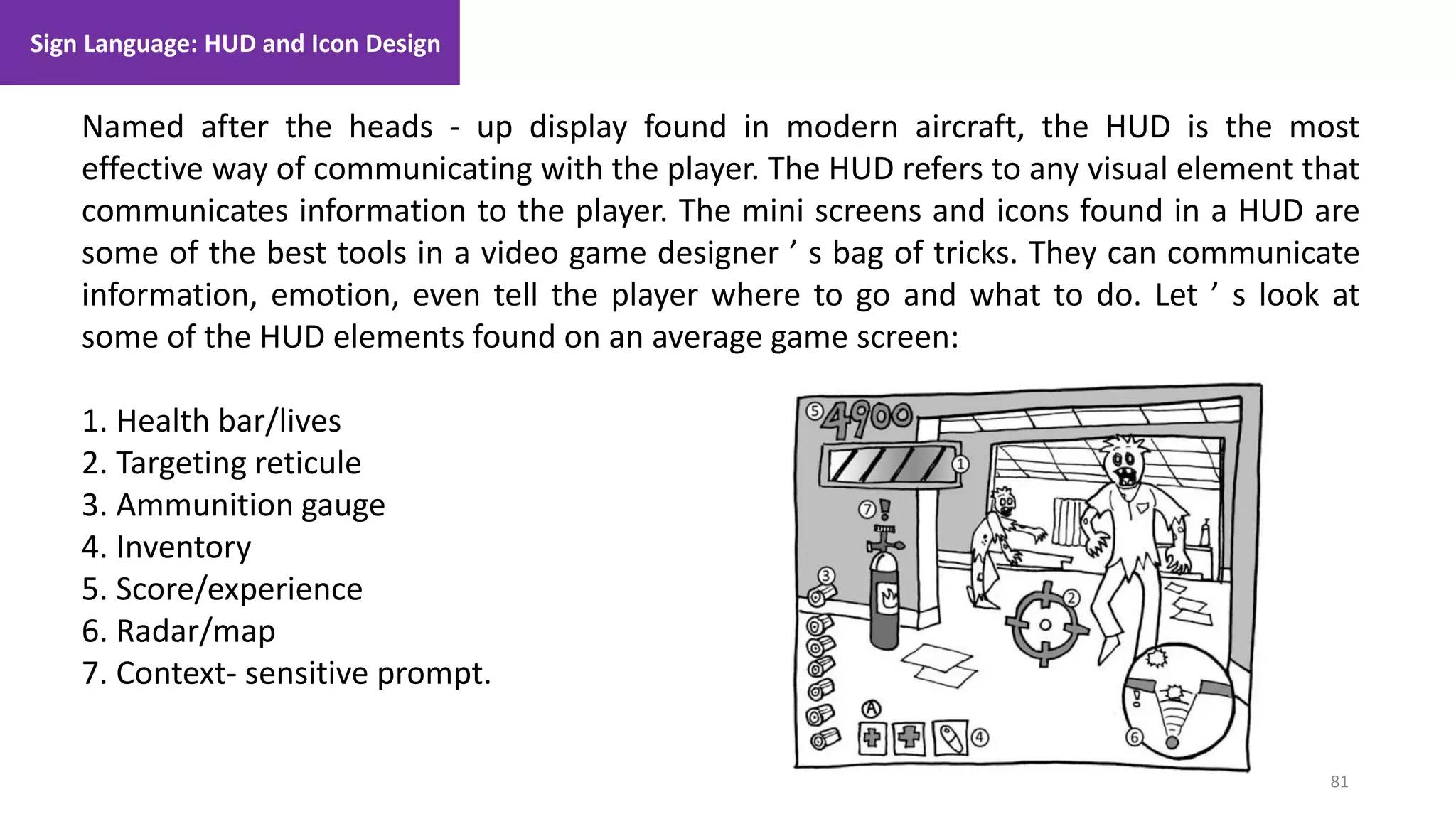 Sign Language: HUD and Icon Design
81
1. Lecture
Named after the heads - up display found in modern aircraft, the HUD is the most
effective way of communicating with the player. The HUD refers to any visual element that
communicates information to the player. The mini screens and icons found in a HUD are
some of the best tools in a video game designer ’ s bag of tricks. They can communicate
information, emotion, even tell the player where to go and what to do. Let ’ s look at
some of the HUD elements found on an average game screen:
1. Health bar/lives
2. Targeting reticule
3. Ammunition gauge
4. Inventory
5. Score/experience
6. Radar/map
7. Context- sensitive prompt.
 