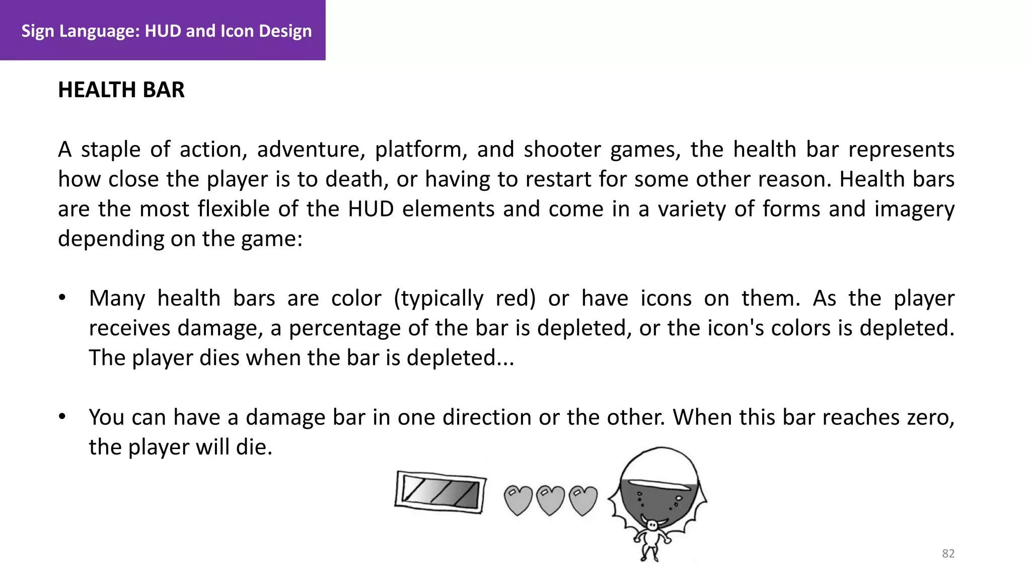 82
1. Lecture
HEALTH BAR
A staple of action, adventure, platform, and shooter games, the health bar represents
how close the player is to death, or having to restart for some other reason. Health bars
are the most flexible of the HUD elements and come in a variety of forms and imagery
depending on the game:
• Many health bars are color (typically red) or have icons on them. As the player
receives damage, a percentage of the bar is depleted, or the icon's colors is depleted.
The player dies when the bar is depleted...
• You can have a damage bar in one direction or the other. When this bar reaches zero,
the player will die.
Sign Language: HUD and Icon Design
 