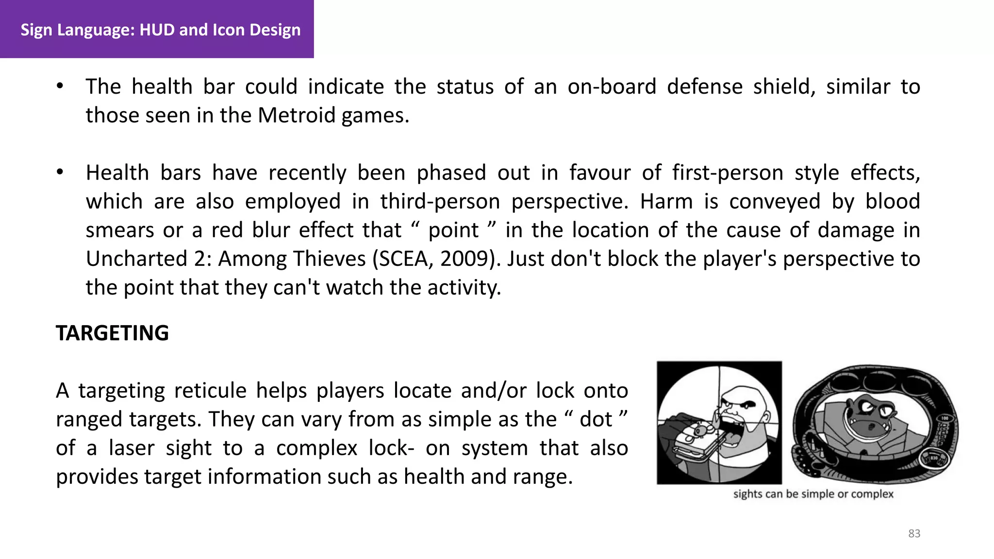 83
1. Lecture
• The health bar could indicate the status of an on-board defense shield, similar to
those seen in the Metroid games.
• Health bars have recently been phased out in favour of first-person style effects,
which are also employed in third-person perspective. Harm is conveyed by blood
smears or a red blur effect that “ point ” in the location of the cause of damage in
Uncharted 2: Among Thieves (SCEA, 2009). Just don't block the player's perspective to
the point that they can't watch the activity.
TARGETING
A targeting reticule helps players locate and/or lock onto
ranged targets. They can vary from as simple as the “ dot ”
of a laser sight to a complex lock- on system that also
provides target information such as health and range.
Sign Language: HUD and Icon Design
 
