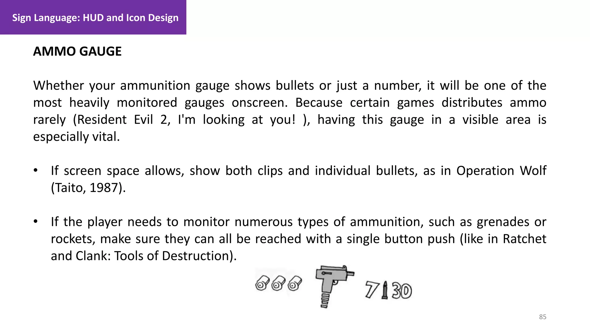 85
1. Lecture
AMMO GAUGE
Whether your ammunition gauge shows bullets or just a number, it will be one of the
most heavily monitored gauges onscreen. Because certain games distributes ammo
rarely (Resident Evil 2, I'm looking at you! ), having this gauge in a visible area is
especially vital.
• If screen space allows, show both clips and individual bullets, as in Operation Wolf
(Taito, 1987).
• If the player needs to monitor numerous types of ammunition, such as grenades or
rockets, make sure they can all be reached with a single button push (like in Ratchet
and Clank: Tools of Destruction).
Sign Language: HUD and Icon Design
 