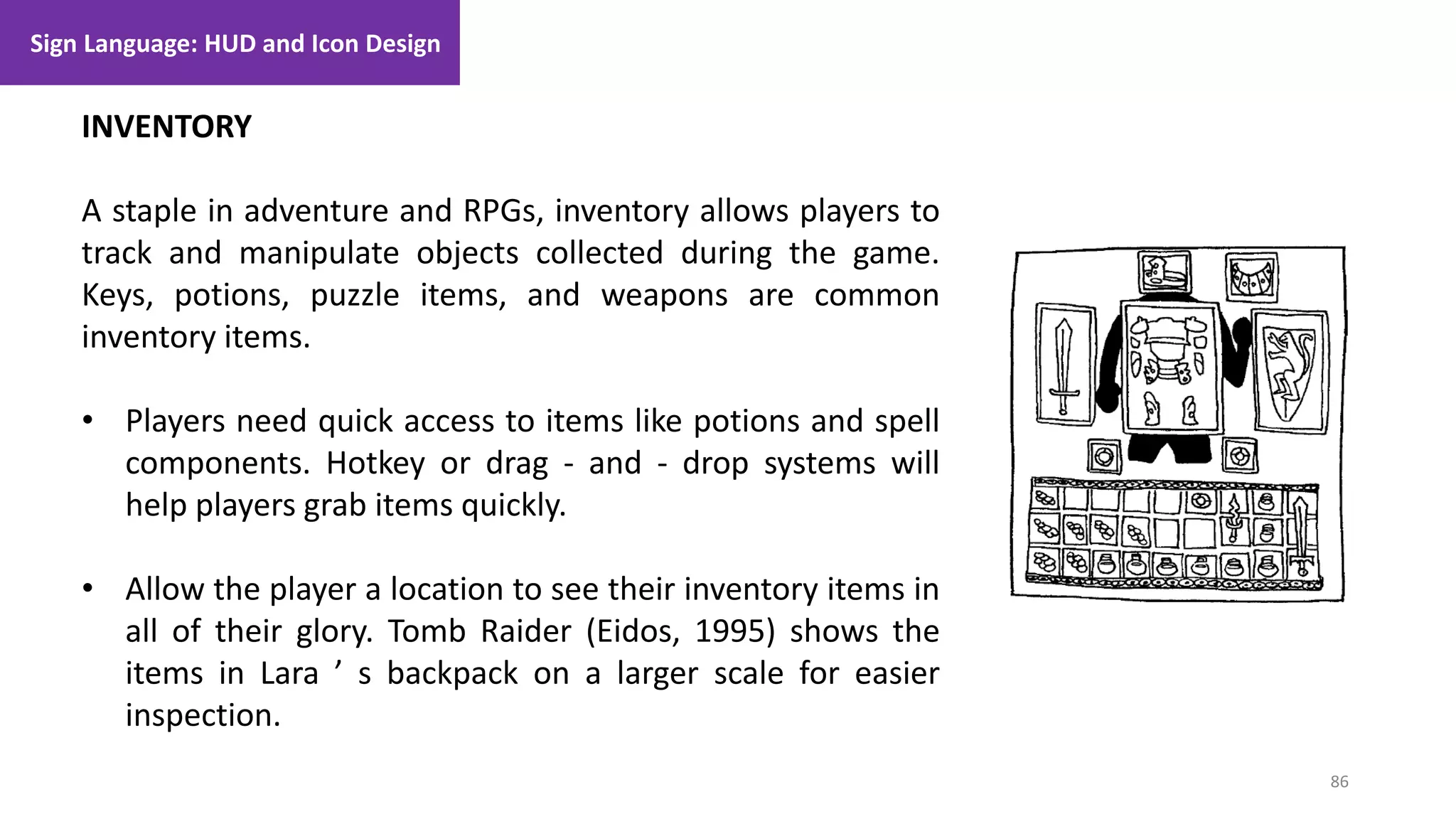 86
1. Lecture
INVENTORY
A staple in adventure and RPGs, inventory allows players to
track and manipulate objects collected during the game.
Keys, potions, puzzle items, and weapons are common
inventory items.
• Players need quick access to items like potions and spell
components. Hotkey or drag - and - drop systems will
help players grab items quickly.
• Allow the player a location to see their inventory items in
all of their glory. Tomb Raider (Eidos, 1995) shows the
items in Lara ’ s backpack on a larger scale for easier
inspection.
Sign Language: HUD and Icon Design
 