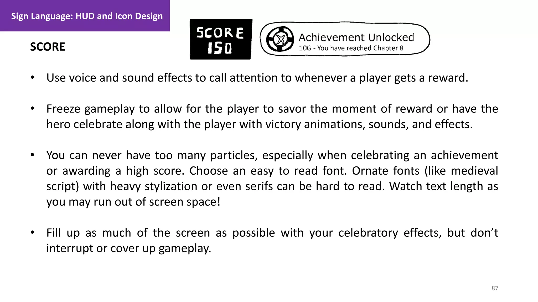 87
1. Lecture
SCORE
• Use voice and sound effects to call attention to whenever a player gets a reward.
• Freeze gameplay to allow for the player to savor the moment of reward or have the
hero celebrate along with the player with victory animations, sounds, and effects.
• You can never have too many particles, especially when celebrating an achievement
or awarding a high score. Choose an easy to read font. Ornate fonts (like medieval
script) with heavy stylization or even serifs can be hard to read. Watch text length as
you may run out of screen space!
• Fill up as much of the screen as possible with your celebratory effects, but don’t
interrupt or cover up gameplay.
Sign Language: HUD and Icon Design
 