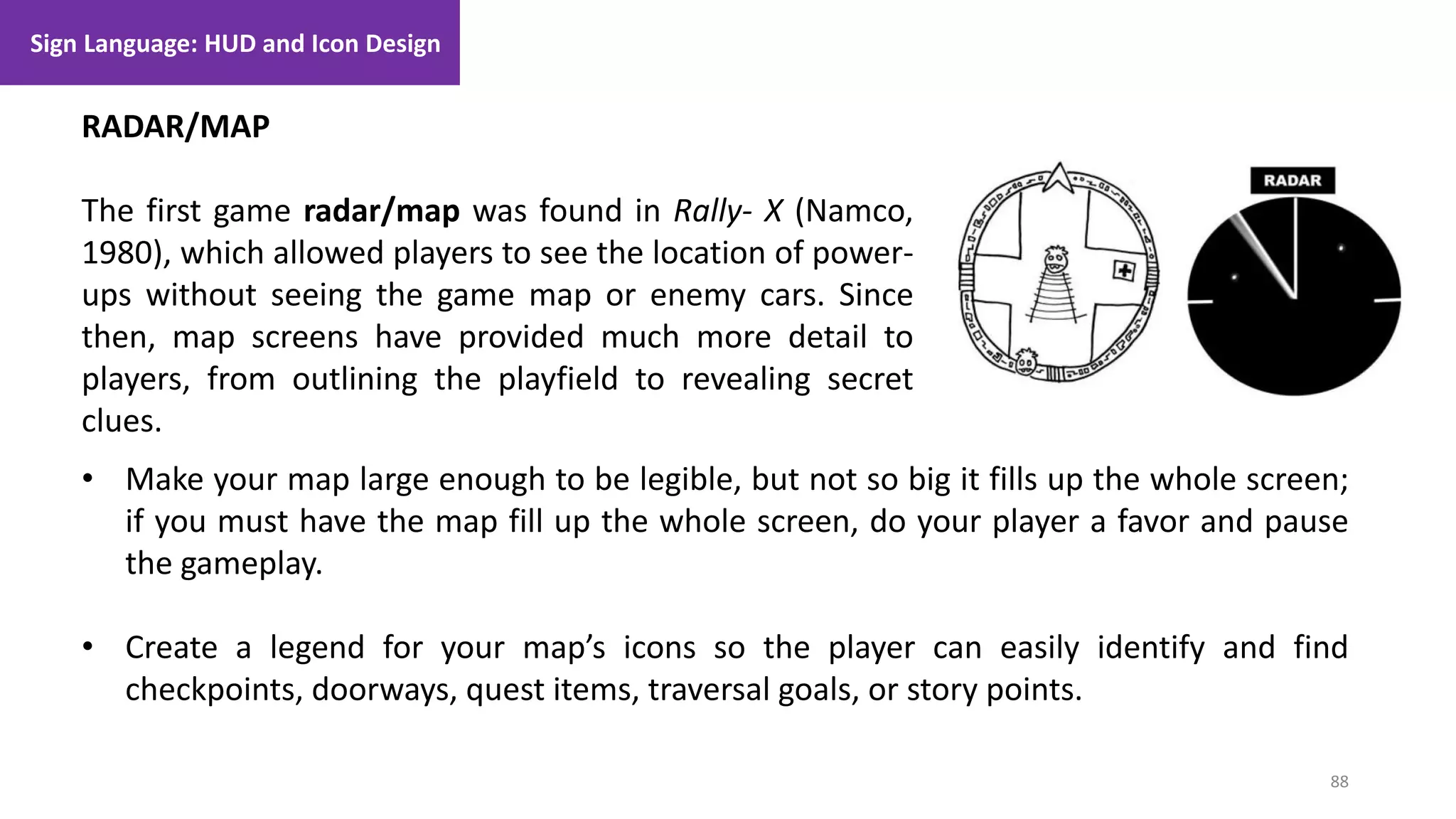 88
1. Lecture
RADAR/MAP
The first game radar/map was found in Rally- X (Namco,
1980), which allowed players to see the location of power-
ups without seeing the game map or enemy cars. Since
then, map screens have provided much more detail to
players, from outlining the playfield to revealing secret
clues.
• Make your map large enough to be legible, but not so big it fills up the whole screen;
if you must have the map fill up the whole screen, do your player a favor and pause
the gameplay.
• Create a legend for your map’s icons so the player can easily identify and find
checkpoints, doorways, quest items, traversal goals, or story points.
Sign Language: HUD and Icon Design
 
