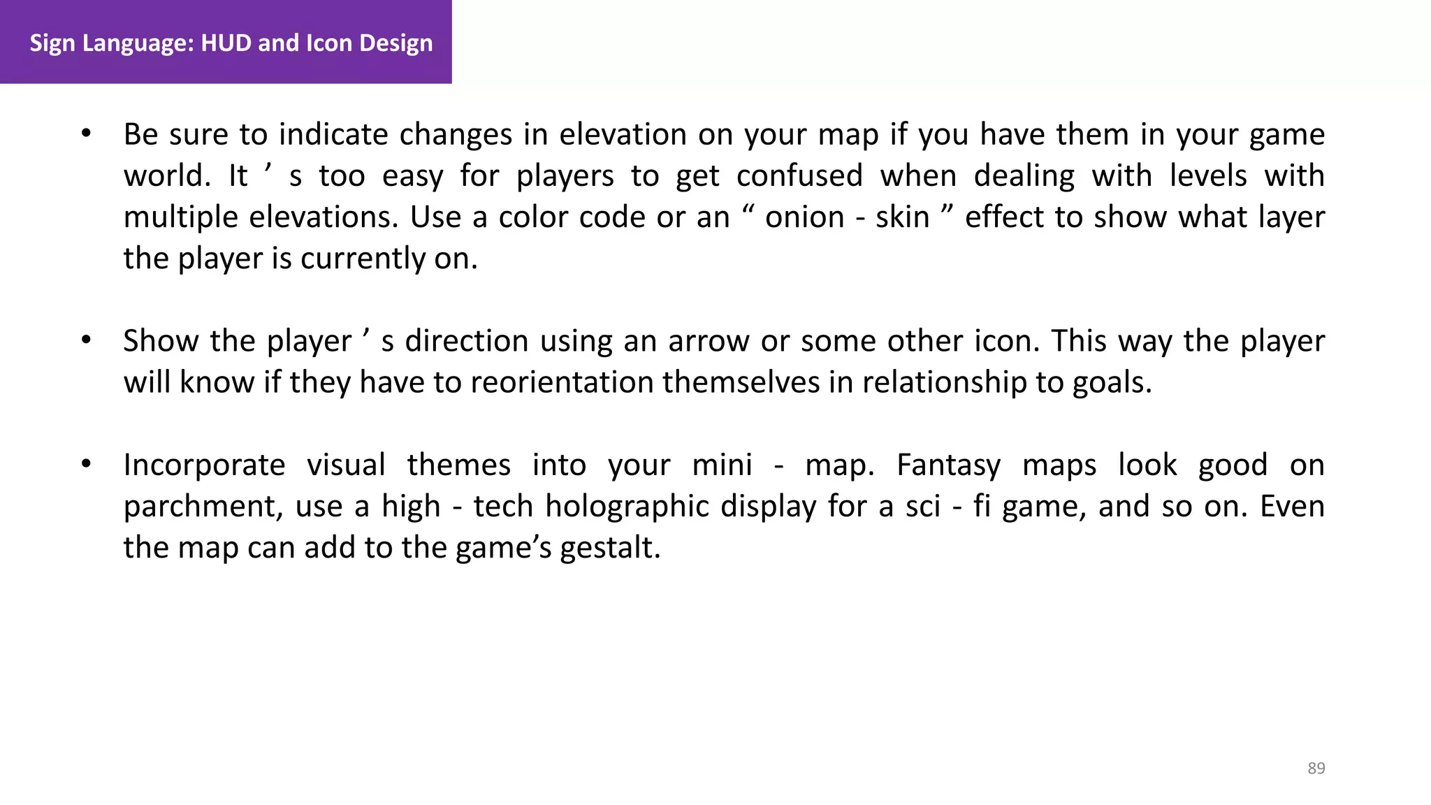89
1. Lecture
• Be sure to indicate changes in elevation on your map if you have them in your game
world. It ’ s too easy for players to get confused when dealing with levels with
multiple elevations. Use a color code or an “ onion - skin ” effect to show what layer
the player is currently on.
• Show the player ’ s direction using an arrow or some other icon. This way the player
will know if they have to reorientation themselves in relationship to goals.
• Incorporate visual themes into your mini - map. Fantasy maps look good on
parchment, use a high - tech holographic display for a sci - fi game, and so on. Even
the map can add to the game’s gestalt.
Sign Language: HUD and Icon Design
 