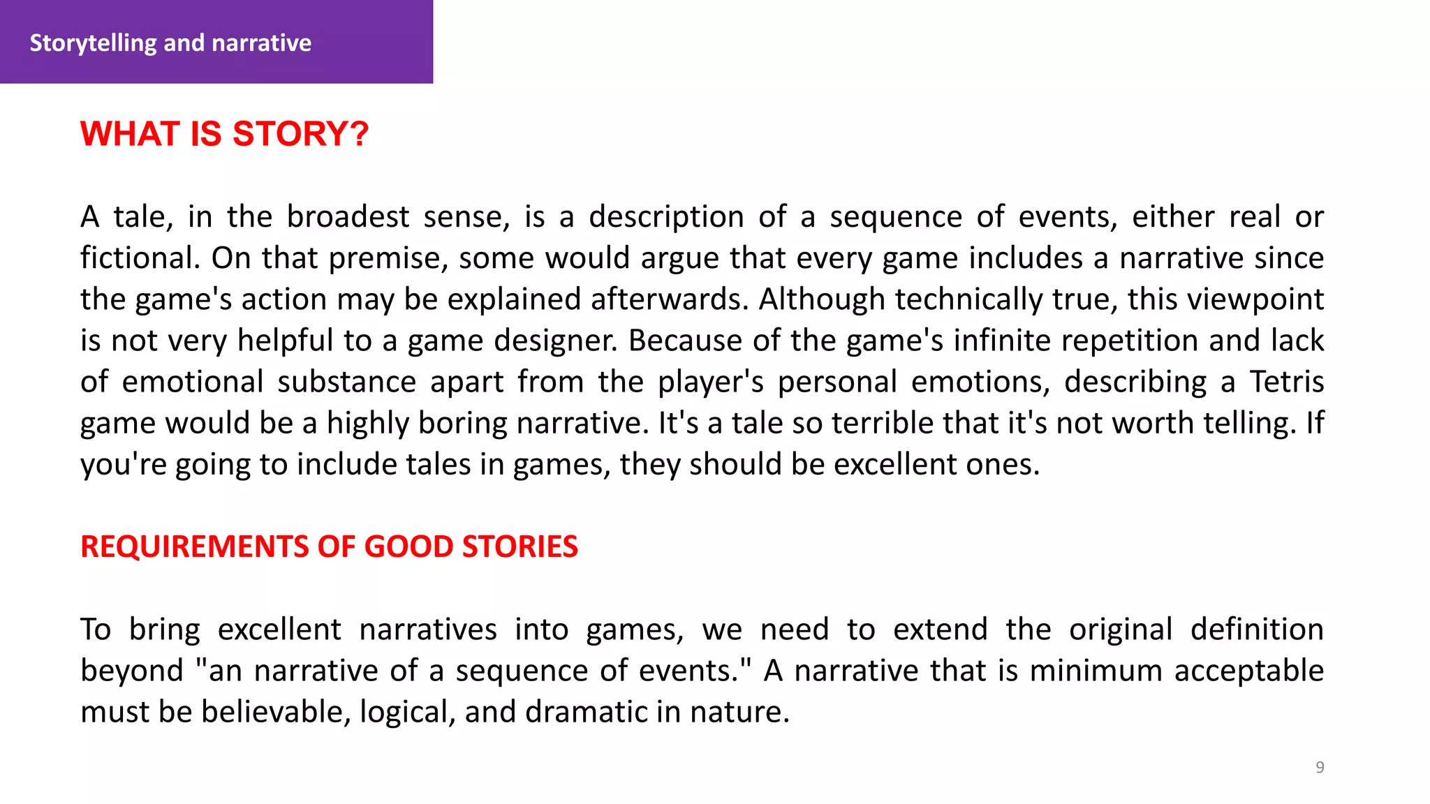 Storytelling and narrative
9
1. Lecture
WHAT IS STORY?
A tale, in the broadest sense, is a description of a sequence of events, either real or
fictional. On that premise, some would argue that every game includes a narrative since
the game's action may be explained afterwards. Although technically true, this viewpoint
is not very helpful to a game designer. Because of the game's infinite repetition and lack
of emotional substance apart from the player's personal emotions, describing a Tetris
game would be a highly boring narrative. It's a tale so terrible that it's not worth telling. If
you're going to include tales in games, they should be excellent ones.
REQUIREMENTS OF GOOD STORIES
To bring excellent narratives into games, we need to extend the original definition
beyond "an narrative of a sequence of events." A narrative that is minimum acceptable
must be believable, logical, and dramatic in nature.
 