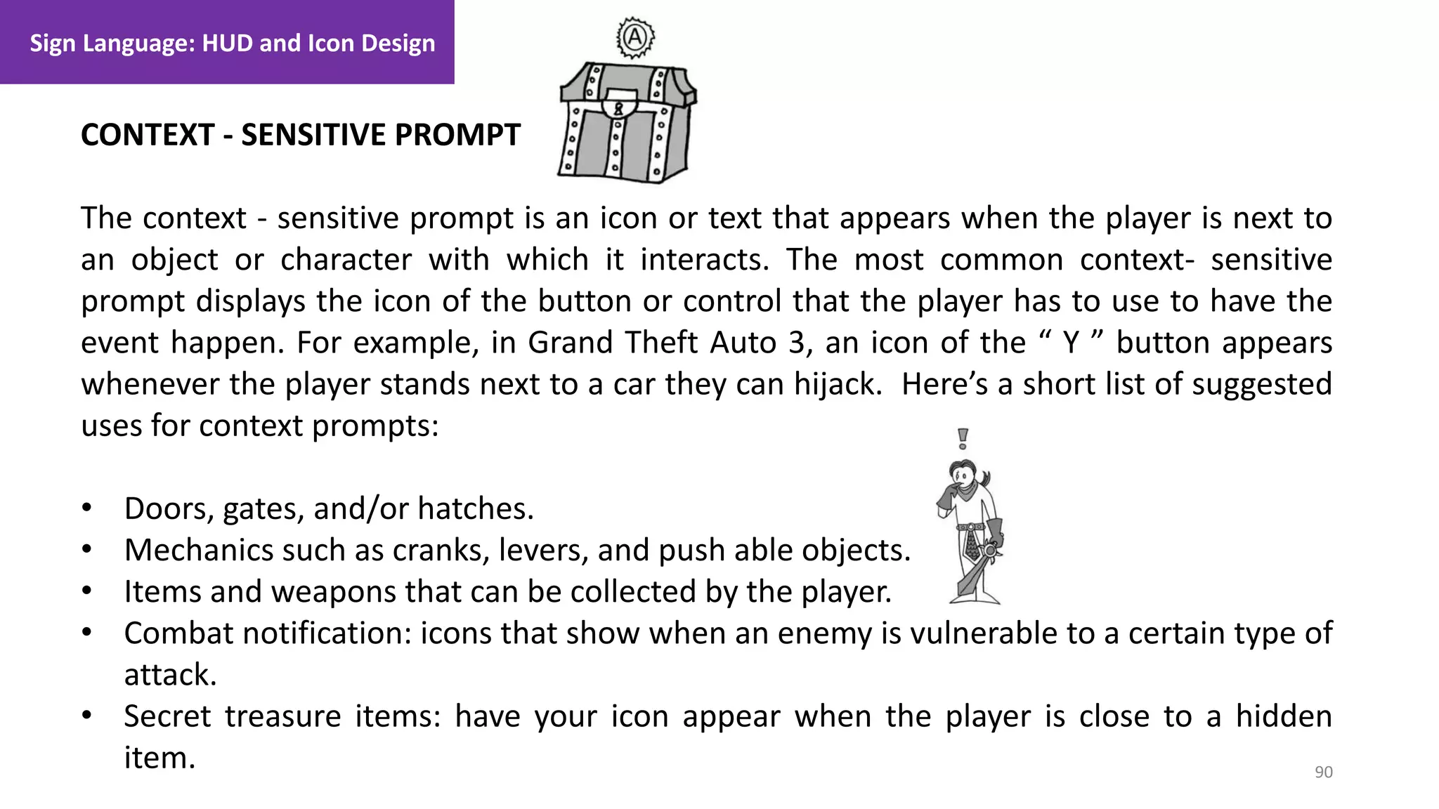 90
1. Lecture
CONTEXT - SENSITIVE PROMPT
The context - sensitive prompt is an icon or text that appears when the player is next to
an object or character with which it interacts. The most common context- sensitive
prompt displays the icon of the button or control that the player has to use to have the
event happen. For example, in Grand Theft Auto 3, an icon of the “ Y ” button appears
whenever the player stands next to a car they can hijack. Here’s a short list of suggested
uses for context prompts:
• Doors, gates, and/or hatches.
• Mechanics such as cranks, levers, and push able objects.
• Items and weapons that can be collected by the player.
• Combat notification: icons that show when an enemy is vulnerable to a certain type of
attack.
• Secret treasure items: have your icon appear when the player is close to a hidden
item.
Sign Language: HUD and Icon Design
 