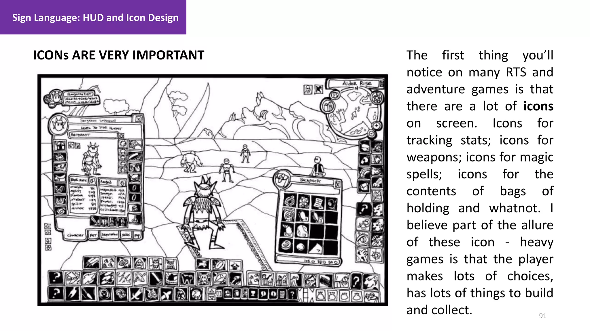 91
1. Lecture
ICONs ARE VERY IMPORTANT
Sign Language: HUD and Icon Design
The first thing you’ll
notice on many RTS and
adventure games is that
there are a lot of icons
on screen. Icons for
tracking stats; icons for
weapons; icons for magic
spells; icons for the
contents of bags of
holding and whatnot. I
believe part of the allure
of these icon - heavy
games is that the player
makes lots of choices,
has lots of things to build
and collect.
 