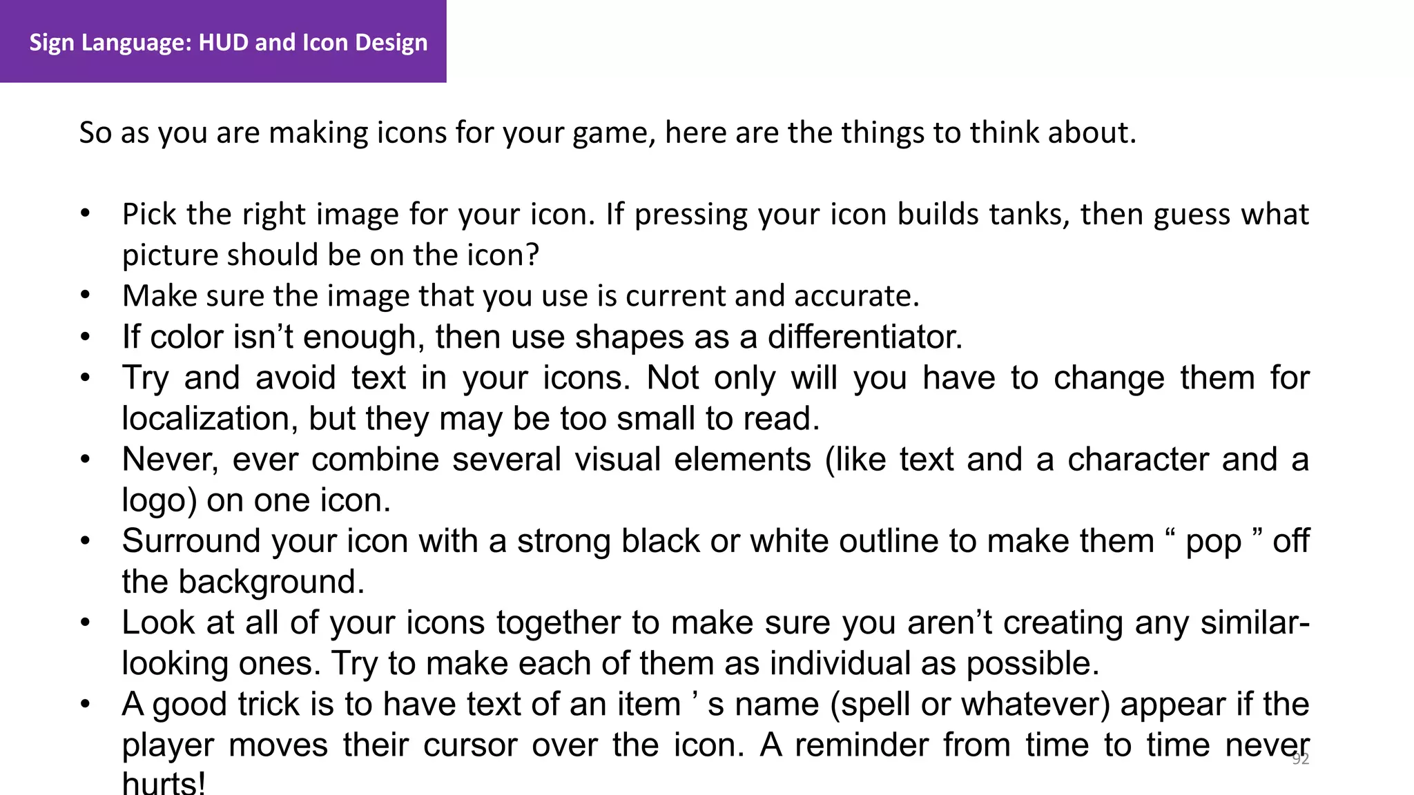 92
1. Lecture
So as you are making icons for your game, here are the things to think about.
• Pick the right image for your icon. If pressing your icon builds tanks, then guess what
picture should be on the icon?
• Make sure the image that you use is current and accurate.
• If color isn’t enough, then use shapes as a differentiator.
• Try and avoid text in your icons. Not only will you have to change them for
localization, but they may be too small to read.
• Never, ever combine several visual elements (like text and a character and a
logo) on one icon.
• Surround your icon with a strong black or white outline to make them “ pop ” off
the background.
• Look at all of your icons together to make sure you aren’t creating any similar-
looking ones. Try to make each of them as individual as possible.
• A good trick is to have text of an item ’ s name (spell or whatever) appear if the
player moves their cursor over the icon. A reminder from time to time never
Sign Language: HUD and Icon Design
 