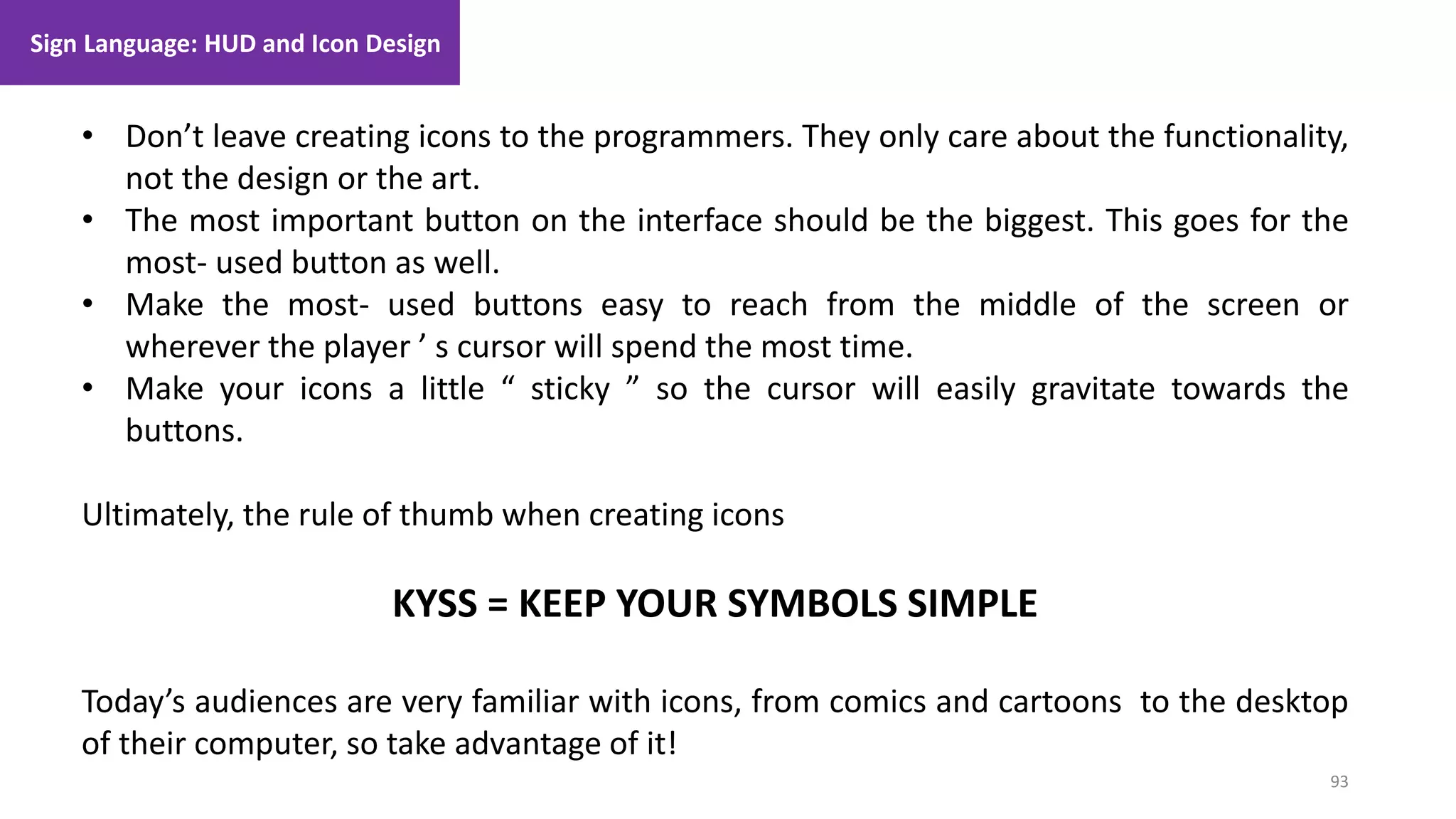 93
1. Lecture
• Don’t leave creating icons to the programmers. They only care about the functionality,
not the design or the art.
• The most important button on the interface should be the biggest. This goes for the
most- used button as well.
• Make the most- used buttons easy to reach from the middle of the screen or
wherever the player ’ s cursor will spend the most time.
• Make your icons a little “ sticky ” so the cursor will easily gravitate towards the
buttons.
Ultimately, the rule of thumb when creating icons
KYSS = KEEP YOUR SYMBOLS SIMPLE
Today’s audiences are very familiar with icons, from comics and cartoons to the desktop
of their computer, so take advantage of it!
Sign Language: HUD and Icon Design
 