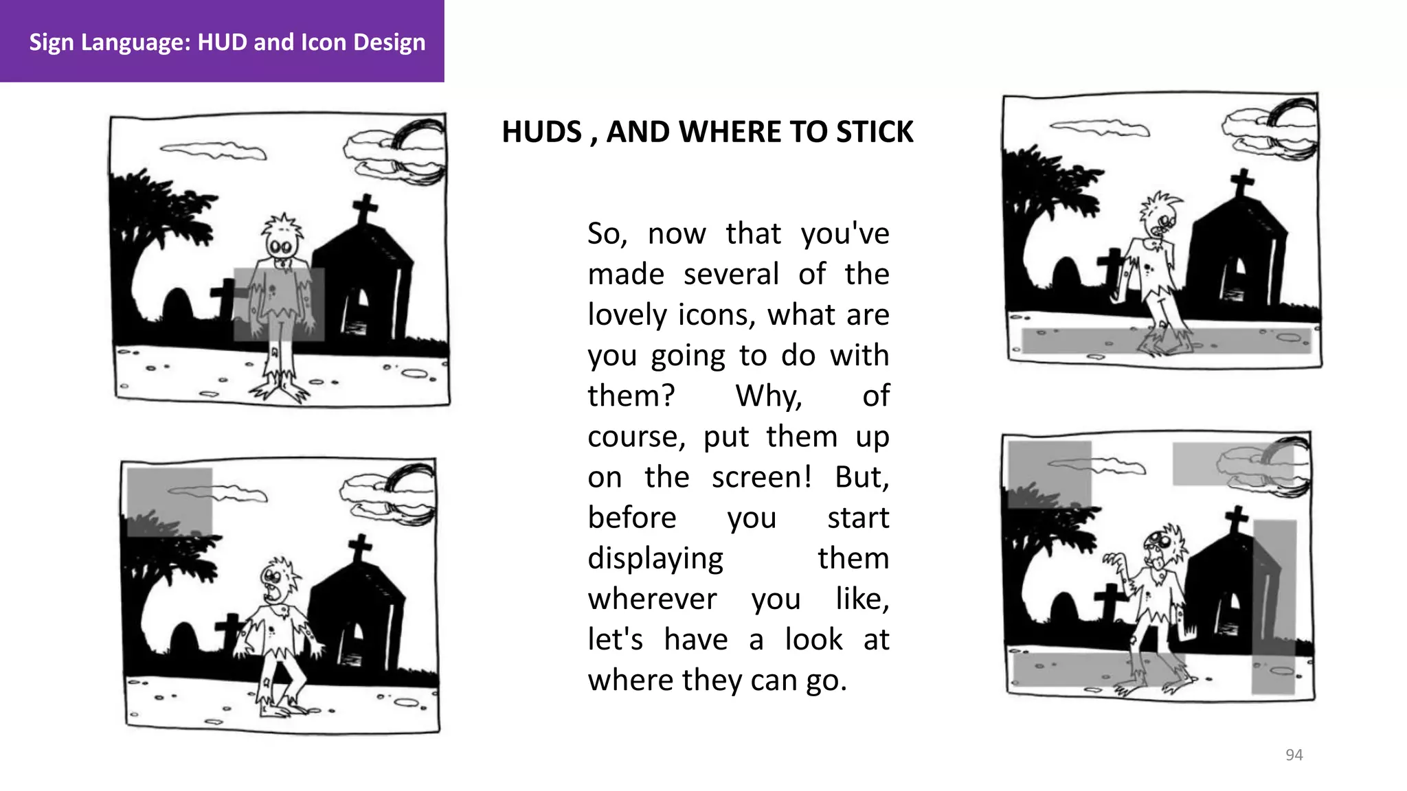 94
1. Lecture
HUDS , AND WHERE TO STICK
Sign Language: HUD and Icon Design
So, now that you've
made several of the
lovely icons, what are
you going to do with
them? Why, of
course, put them up
on the screen! But,
before you start
displaying them
wherever you like,
let's have a look at
where they can go.
 
