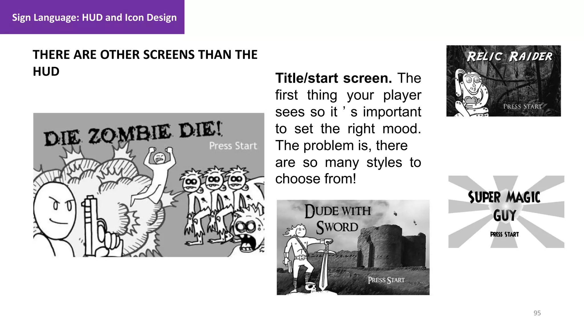 95
1. Lecture
THERE ARE OTHER SCREENS THAN THE
HUD
Sign Language: HUD and Icon Design
Title/start screen. The
first thing your player
sees so it ’ s important
to set the right mood.
The problem is, there
are so many styles to
choose from!
 