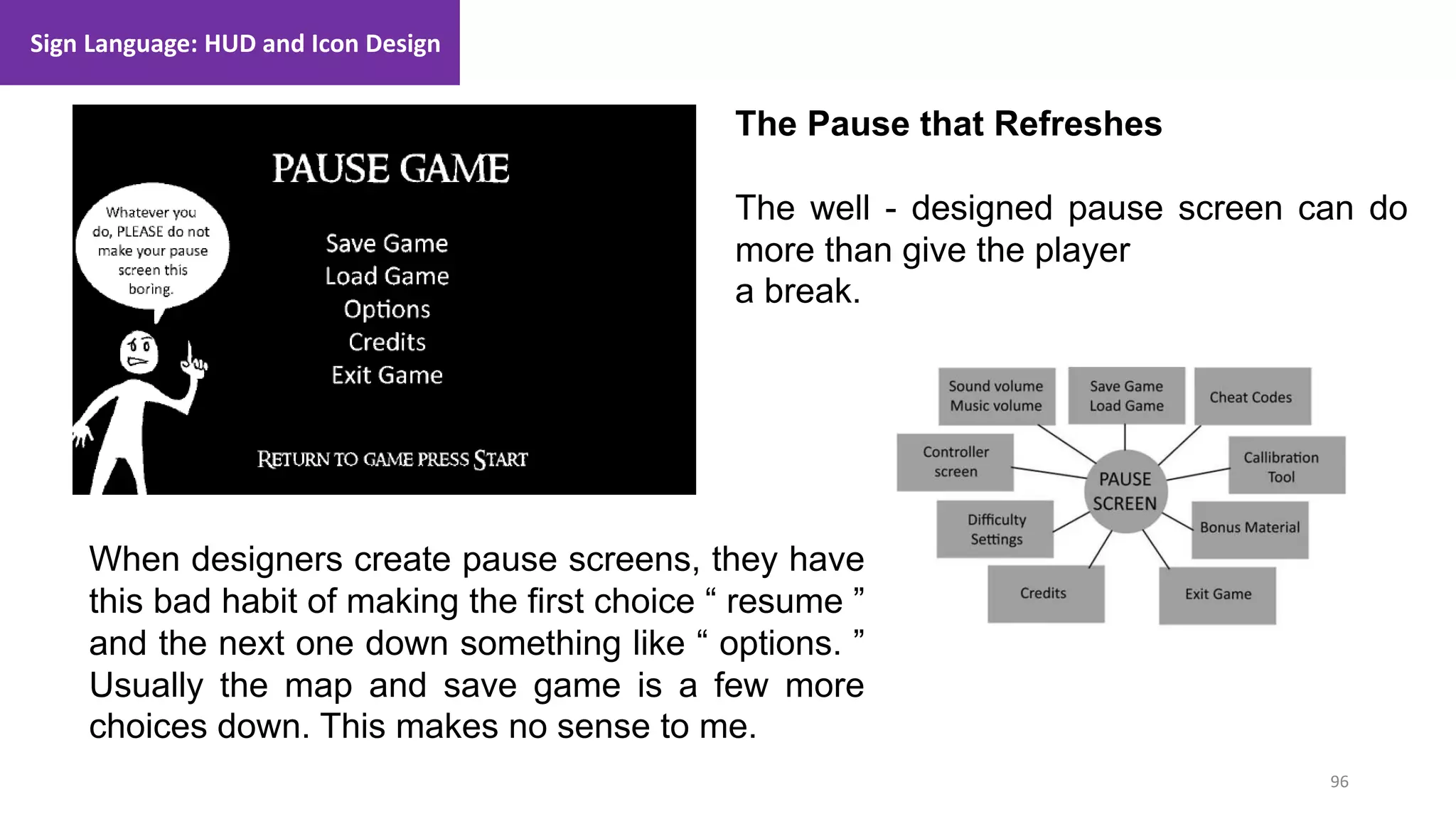 96
1. Lecture
Sign Language: HUD and Icon Design
The Pause that Refreshes
The well - designed pause screen can do
more than give the player
a break.
When designers create pause screens, they have
this bad habit of making the first choice “ resume ”
and the next one down something like “ options. ”
Usually the map and save game is a few more
choices down. This makes no sense to me.
 
