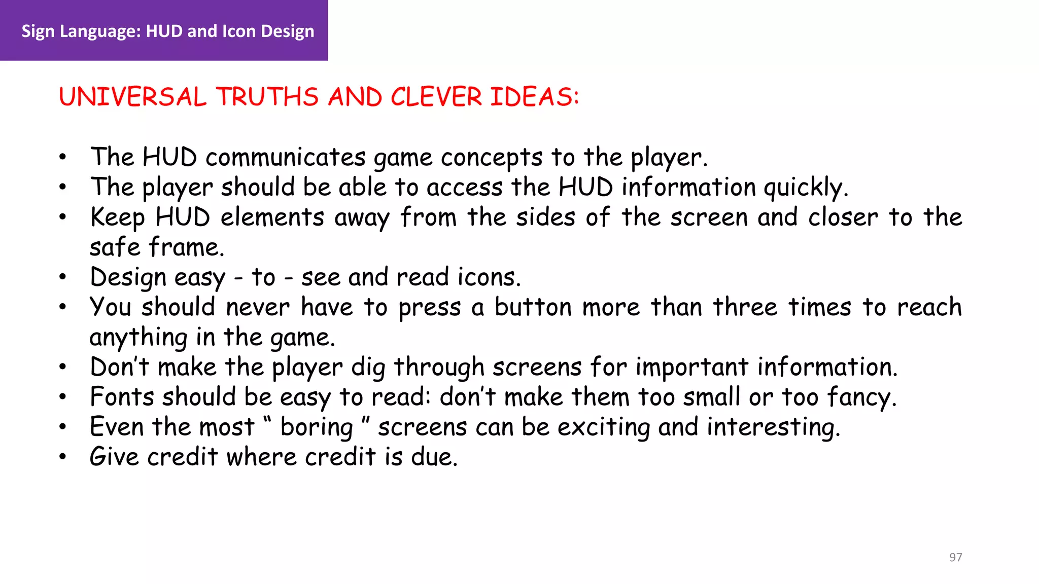 97
1. Lecture
UNIVERSAL TRUTHS AND CLEVER IDEAS:
• The HUD communicates game concepts to the player.
• The player should be able to access the HUD information quickly.
• Keep HUD elements away from the sides of the screen and closer to the
safe frame.
• Design easy - to - see and read icons.
• You should never have to press a button more than three times to reach
anything in the game.
• Don’t make the player dig through screens for important information.
• Fonts should be easy to read: don’t make them too small or too fancy.
• Even the most “ boring ” screens can be exciting and interesting.
• Give credit where credit is due.
Sign Language: HUD and Icon Design
 