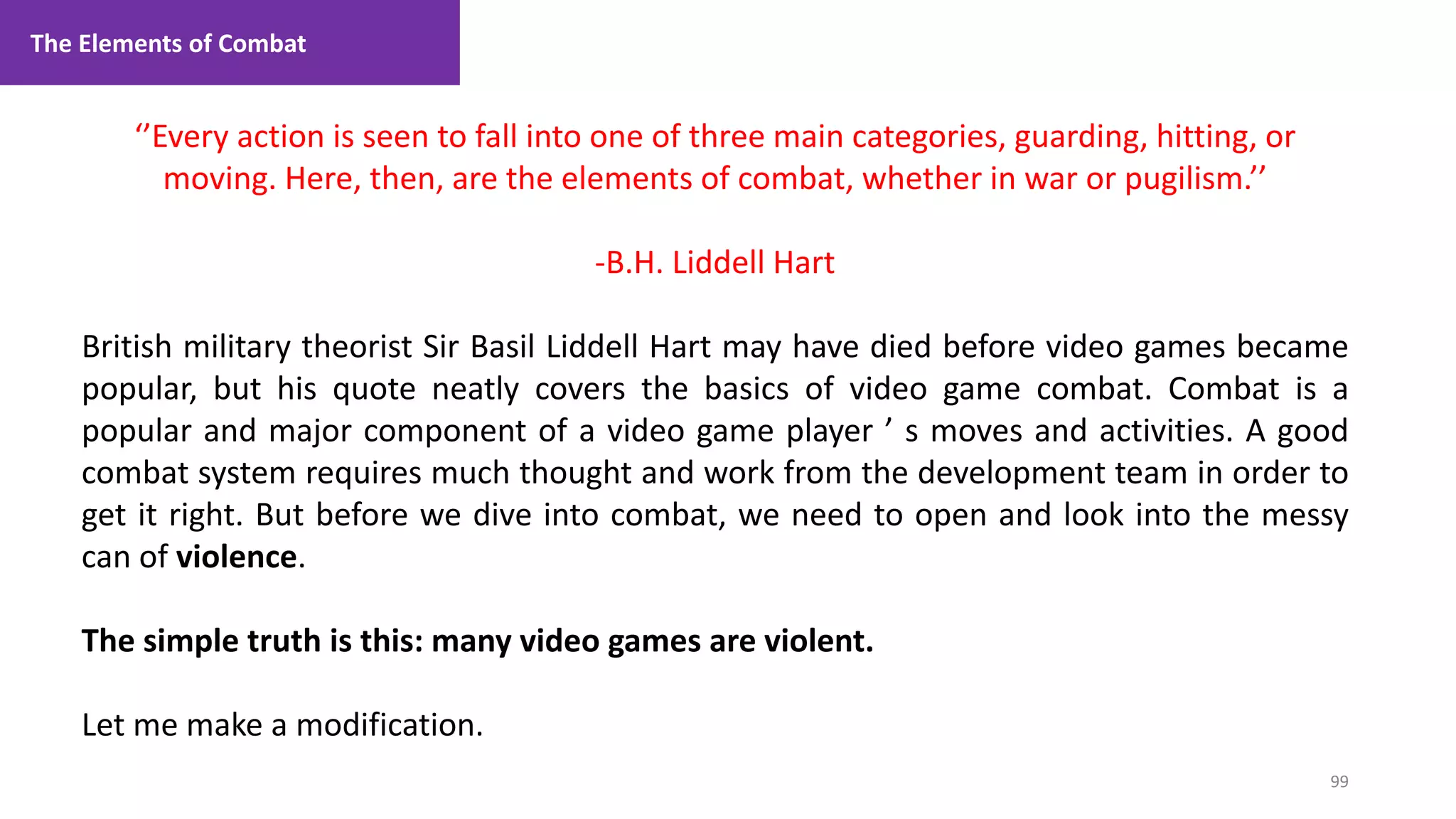 99
1. Lecture
‘’Every action is seen to fall into one of three main categories, guarding, hitting, or
moving. Here, then, are the elements of combat, whether in war or pugilism.’’
-B.H. Liddell Hart
British military theorist Sir Basil Liddell Hart may have died before video games became
popular, but his quote neatly covers the basics of video game combat. Combat is a
popular and major component of a video game player ’ s moves and activities. A good
combat system requires much thought and work from the development team in order to
get it right. But before we dive into combat, we need to open and look into the messy
can of violence.
The simple truth is this: many video games are violent.
Let me make a modification.
The Elements of Combat
 
