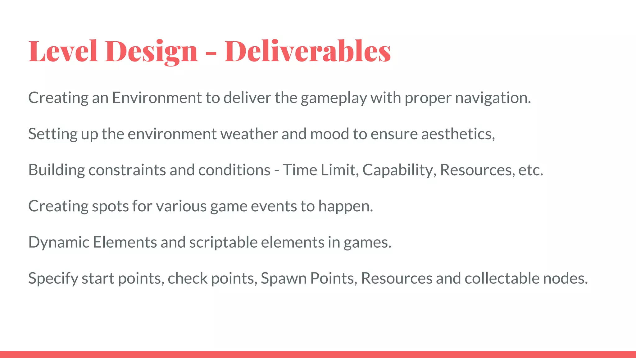 Level Design - Deliverables
Creating an Environment to deliver the gameplay with proper navigation.
Setting up the environment weather and mood to ensure aesthetics,
Building constraints and conditions - Time Limit, Capability, Resources, etc.
Creating spots for various game events to happen.
Dynamic Elements and scriptable elements in games.
Specify start points, check points, Spawn Points, Resources and collectable nodes.
 