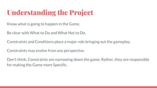 Understanding the Project
Know what is going to happen in the Game.
Be clear with What to Do and What Not to Do.
Constraints and Conditions place a major role bringing out the gameplay.
Constraints may evolve from any perspective.
Don’t think, Constraints are narrowing down the game. Rather, they are responsible
for making the Game more Specific.
 