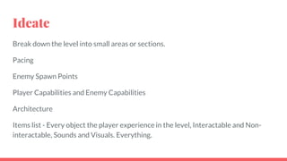 Ideate
Break down the level into small areas or sections.
Pacing
Enemy Spawn Points
Player Capabilities and Enemy Capabilities
Architecture
Items list - Every object the player experience in the level, Interactable and Non-
interactable, Sounds and Visuals. Everything.
 