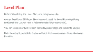 Level Plan
Before Visualizing the Level Plan, one thing to note is -
Always Top Down 2D Paper Sketches works well for Level Planning (Using
softwares like CAD or Ps/Il is recommended for presentation).
You can skip one or two steps in the following process and jump into Engine.
But - Jumping Straight into Engine will definitely cause pain as Design is always
Iterative.
 