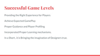 Successful Game Levels
Providing the Right Experience for Players
Achieve Expected GamePlay
Proper Guidance and Player Profiling
Incorporated Proper Learning mechanisms.
In a Short , it is Bringing the imagination of Designers true.
 