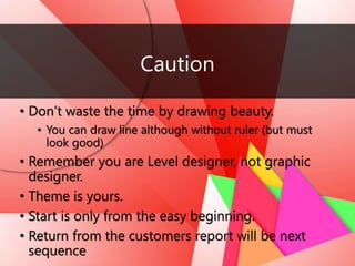 Caution
• Don’t waste the time by drawing beauty.
• You can draw line although without ruler (but must
look good)
• Remember you are Level designer, not graphic
designer.
• Theme is yours.
• Start is only from the easy beginning.
• Return from the customers report will be next
sequence
 