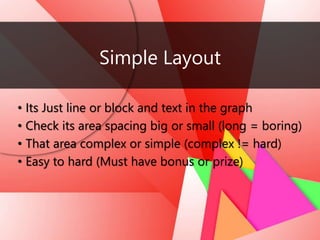 Simple Layout
• Its Just line or block and text in the graph
• Check its area spacing big or small (long = boring)
• That area complex or simple (complex != hard)
• Easy to hard (Must have bonus or prize)
 