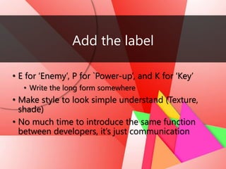 Add the label
• E for ‘Enemy’, P for `Power-up’, and K for ‘Key’
• Write the long form somewhere
• Make style to look simple understand (Texture,
shade)
• No much time to introduce the same function
between developers, it’s just communication
 