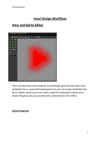 Thomas Dowson 
1 
Level Design Workflow 
Intro and Sprite Editor 
This is the idea that I have made for my 2d shooter game the idea that I have 
decided to do is a space 2d shooter game so as you can see by my Rocket ship 
this is called a sprite so you can make a sprite for anything to a player or an 
enemy the glow part you can add to the rocket ship for more effect. 
Sprite Properties 
 