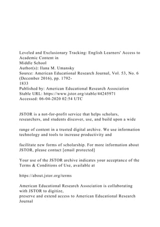 Leveled and Exclusionary Tracking: English Learners' Access to
Academic Content in
Middle School
Author(s): Ilana M. Umansky
Source: American Educational Research Journal, Vol. 53, No. 6
(December 2016), pp. 1792-
1833
Published by: American Educational Research Association
Stable URL: https://www.jstor.org/stable/44245971
Accessed: 06-04-2020 02:54 UTC
JSTOR is a not-for-profit service that helps scholars,
researchers, and students discover, use, and build upon a wide
range of content in a trusted digital archive. We use information
technology and tools to increase productivity and
facilitate new forms of scholarship. For more information about
JSTOR, please contact [email protected]
Your use of the JSTOR archive indicates your acceptance of the
Terms & Conditions of Use, available at
https://about.jstor.org/terms
American Educational Research Association is collaborating
with JSTOR to digitize,
preserve and extend access to American Educational Research
Journal
 