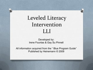 Leveled Literacy
           Intervention
                LLI
                   Developed by:
           Irene Fountas & Gay Su Pinnell

All information acquired from the “ Blue Program Guide”
            Published by Heinemann © 2009
 
